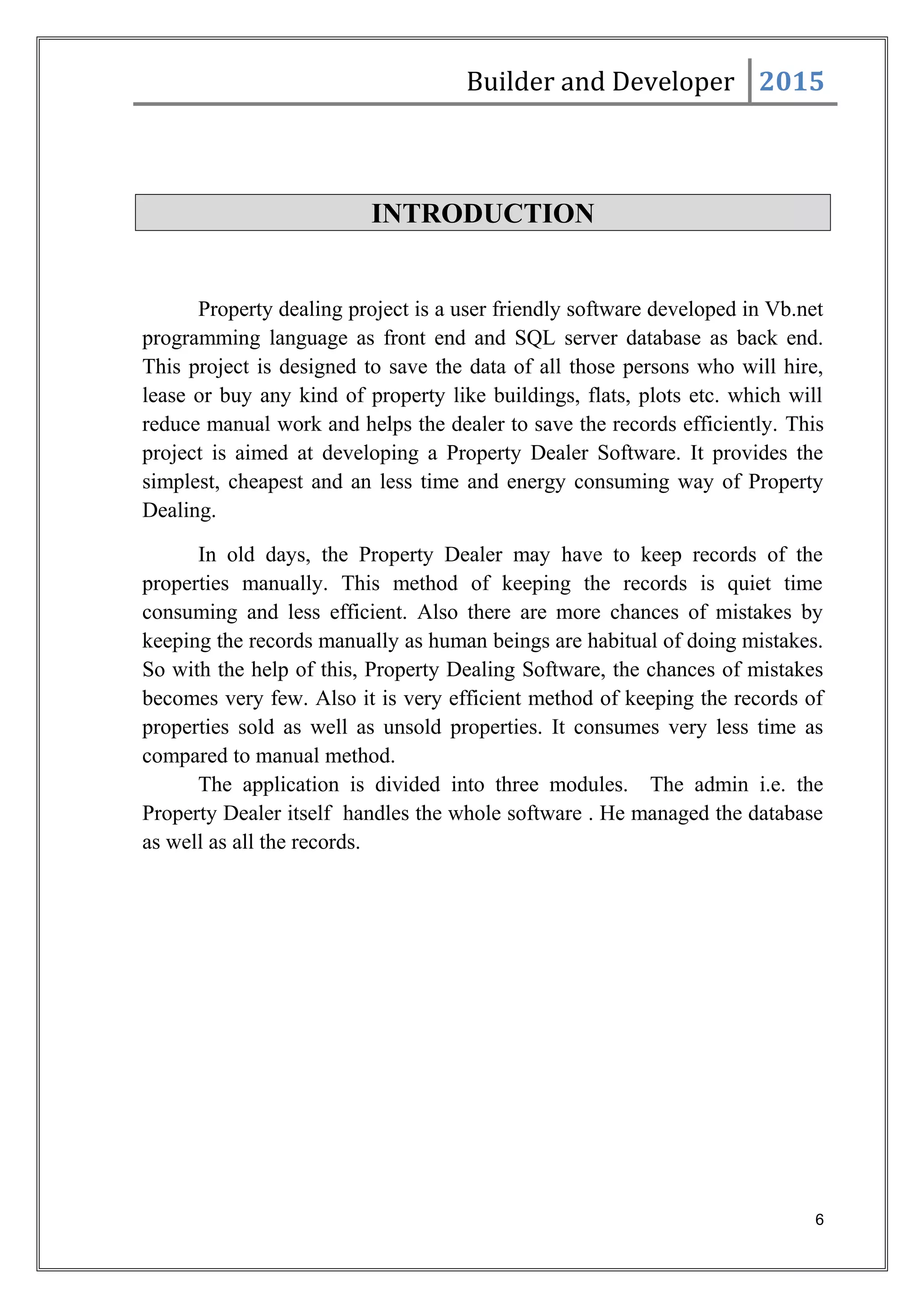 Builder and Developer 2015
INTRODUCTION
Property dealing project is a user friendly software developed in Vb.net
programming language as front end and SQL server database as back end.
This project is designed to save the data of all those persons who will hire,
lease or buy any kind of property like buildings, flats, plots etc. which will
reduce manual work and helps the dealer to save the records efficiently. This
project is aimed at developing a Property Dealer Software. It provides the
simplest, cheapest and an less time and energy consuming way of Property
Dealing.
In old days, the Property Dealer may have to keep records of the
properties manually. This method of keeping the records is quiet time
consuming and less efficient. Also there are more chances of mistakes by
keeping the records manually as human beings are habitual of doing mistakes.
So with the help of this, Property Dealing Software, the chances of mistakes
becomes very few. Also it is very efficient method of keeping the records of
properties sold as well as unsold properties. It consumes very less time as
compared to manual method.
The application is divided into three modules. The admin i.e. the
Property Dealer itself handles the whole software . He managed the database
as well as all the records.
6
 