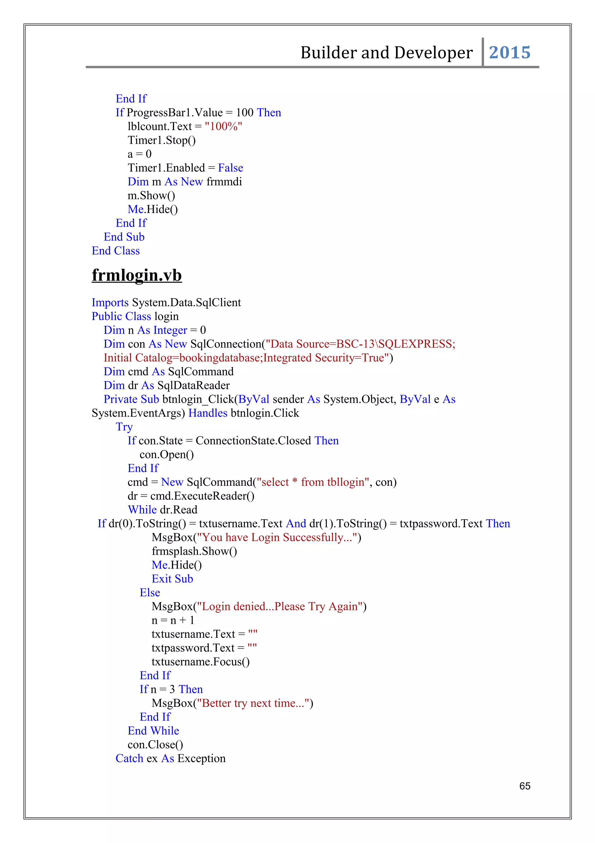 Builder and Developer 2015
End If
If ProgressBar1.Value = 100 Then
lblcount.Text = "100%"
Timer1.Stop()
a = 0
Timer1.Enabled = False
Dim m As New frmmdi
m.Show()
Me.Hide()
End If
End Sub
End Class
frmlogin.vb
Imports System.Data.SqlClient
Public Class login
Dim n As Integer = 0
Dim con As New SqlConnection("Data Source=BSC-13SQLEXPRESS;
Initial Catalog=bookingdatabase;Integrated Security=True")
Dim cmd As SqlCommand
Dim dr As SqlDataReader
Private Sub btnlogin_Click(ByVal sender As System.Object, ByVal e As
System.EventArgs) Handles btnlogin.Click
Try
If con.State = ConnectionState.Closed Then
con.Open()
End If
cmd = New SqlCommand("select * from tbllogin", con)
dr = cmd.ExecuteReader()
While dr.Read
If dr(0).ToString() = txtusername.Text And dr(1).ToString() = txtpassword.Text Then
MsgBox("You have Login Successfully...")
frmsplash.Show()
Me.Hide()
Exit Sub
Else
MsgBox("Login denied...Please Try Again")
n = n + 1
txtusername.Text = ""
txtpassword.Text = ""
txtusername.Focus()
End If
If n = 3 Then
MsgBox("Better try next time...")
End If
End While
con.Close()
Catch ex As Exception
65
 