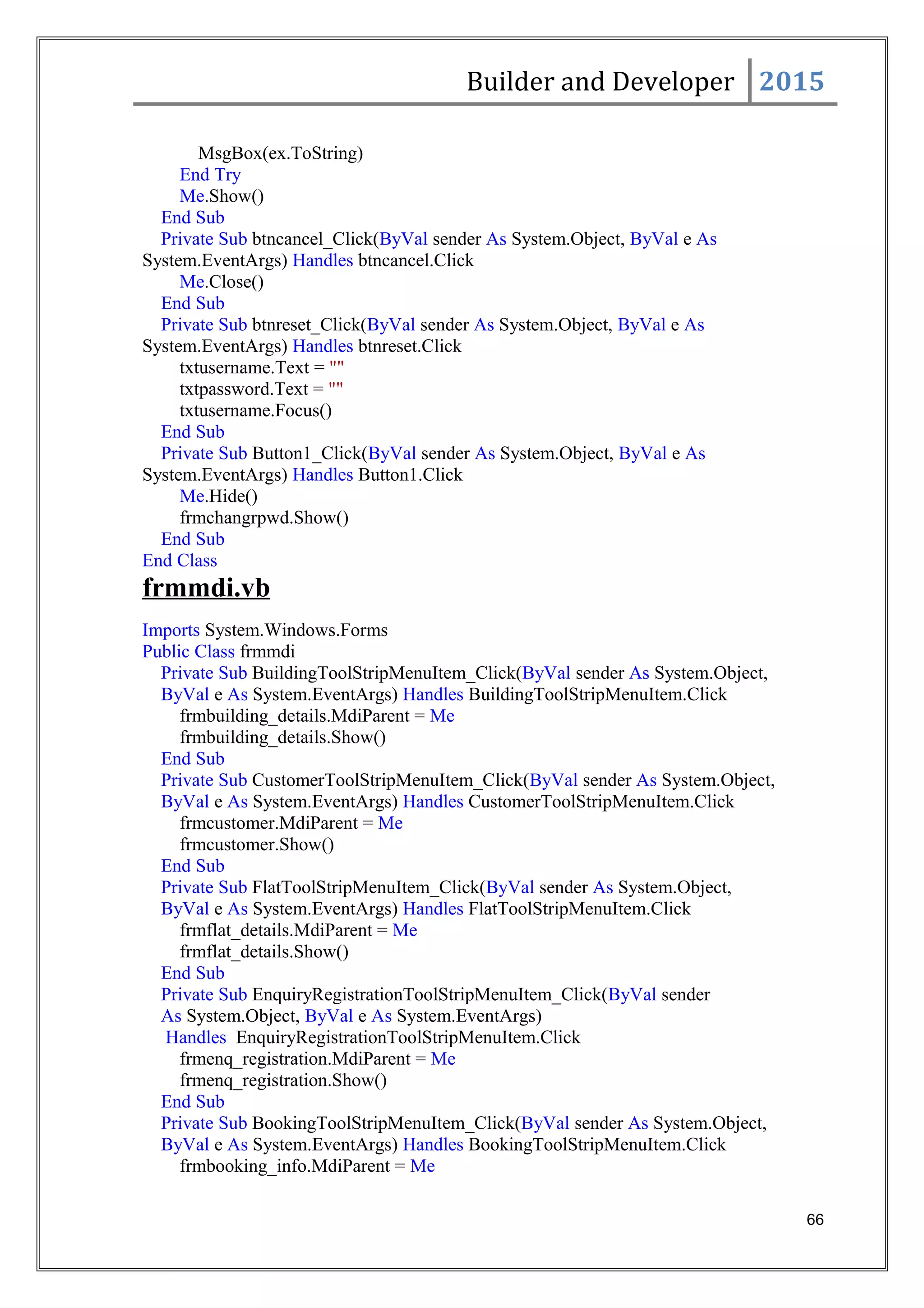 Builder and Developer 2015
MsgBox(ex.ToString)
End Try
Me.Show()
End Sub
Private Sub btncancel_Click(ByVal sender As System.Object, ByVal e As
System.EventArgs) Handles btncancel.Click
Me.Close()
End Sub
Private Sub btnreset_Click(ByVal sender As System.Object, ByVal e As
System.EventArgs) Handles btnreset.Click
txtusername.Text = ""
txtpassword.Text = ""
txtusername.Focus()
End Sub
Private Sub Button1_Click(ByVal sender As System.Object, ByVal e As
System.EventArgs) Handles Button1.Click
Me.Hide()
frmchangrpwd.Show()
End Sub
End Class
frmmdi.vb
Imports System.Windows.Forms
Public Class frmmdi
Private Sub BuildingToolStripMenuItem_Click(ByVal sender As System.Object,
ByVal e As System.EventArgs) Handles BuildingToolStripMenuItem.Click
frmbuilding_details.MdiParent = Me
frmbuilding_details.Show()
End Sub
Private Sub CustomerToolStripMenuItem_Click(ByVal sender As System.Object,
ByVal e As System.EventArgs) Handles CustomerToolStripMenuItem.Click
frmcustomer.MdiParent = Me
frmcustomer.Show()
End Sub
Private Sub FlatToolStripMenuItem_Click(ByVal sender As System.Object,
ByVal e As System.EventArgs) Handles FlatToolStripMenuItem.Click
frmflat_details.MdiParent = Me
frmflat_details.Show()
End Sub
Private Sub EnquiryRegistrationToolStripMenuItem_Click(ByVal sender
As System.Object, ByVal e As System.EventArgs)
Handles EnquiryRegistrationToolStripMenuItem.Click
frmenq_registration.MdiParent = Me
frmenq_registration.Show()
End Sub
Private Sub BookingToolStripMenuItem_Click(ByVal sender As System.Object,
ByVal e As System.EventArgs) Handles BookingToolStripMenuItem.Click
frmbooking_info.MdiParent = Me
66
 