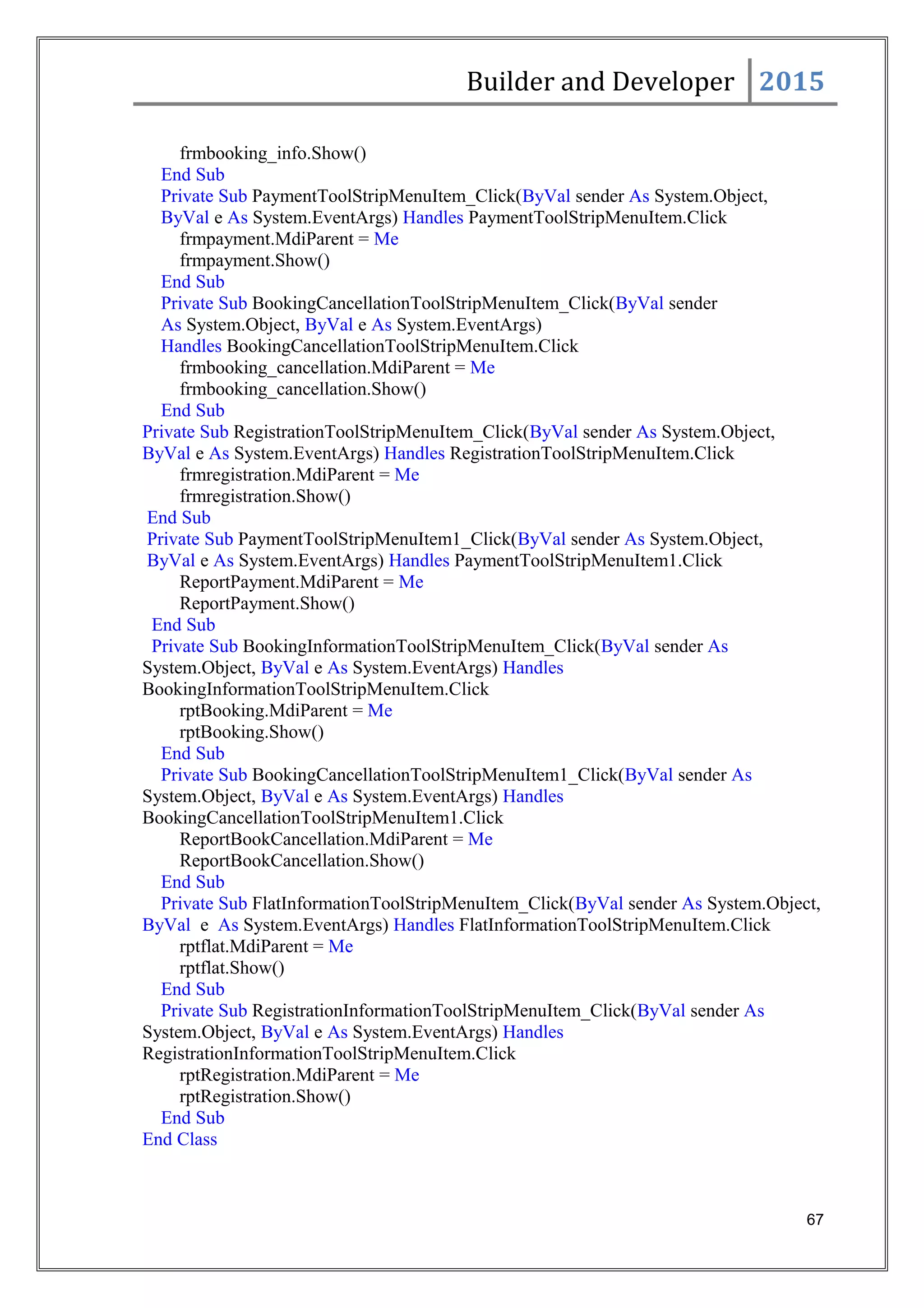 Builder and Developer 2015
frmbooking_info.Show()
End Sub
Private Sub PaymentToolStripMenuItem_Click(ByVal sender As System.Object,
ByVal e As System.EventArgs) Handles PaymentToolStripMenuItem.Click
frmpayment.MdiParent = Me
frmpayment.Show()
End Sub
Private Sub BookingCancellationToolStripMenuItem_Click(ByVal sender
As System.Object, ByVal e As System.EventArgs)
Handles BookingCancellationToolStripMenuItem.Click
frmbooking_cancellation.MdiParent = Me
frmbooking_cancellation.Show()
End Sub
Private Sub RegistrationToolStripMenuItem_Click(ByVal sender As System.Object,
ByVal e As System.EventArgs) Handles RegistrationToolStripMenuItem.Click
frmregistration.MdiParent = Me
frmregistration.Show()
End Sub
Private Sub PaymentToolStripMenuItem1_Click(ByVal sender As System.Object,
ByVal e As System.EventArgs) Handles PaymentToolStripMenuItem1.Click
ReportPayment.MdiParent = Me
ReportPayment.Show()
End Sub
Private Sub BookingInformationToolStripMenuItem_Click(ByVal sender As
System.Object, ByVal e As System.EventArgs) Handles
BookingInformationToolStripMenuItem.Click
rptBooking.MdiParent = Me
rptBooking.Show()
End Sub
Private Sub BookingCancellationToolStripMenuItem1_Click(ByVal sender As
System.Object, ByVal e As System.EventArgs) Handles
BookingCancellationToolStripMenuItem1.Click
ReportBookCancellation.MdiParent = Me
ReportBookCancellation.Show()
End Sub
Private Sub FlatInformationToolStripMenuItem_Click(ByVal sender As System.Object,
ByVal e As System.EventArgs) Handles FlatInformationToolStripMenuItem.Click
rptflat.MdiParent = Me
rptflat.Show()
End Sub
Private Sub RegistrationInformationToolStripMenuItem_Click(ByVal sender As
System.Object, ByVal e As System.EventArgs) Handles
RegistrationInformationToolStripMenuItem.Click
rptRegistration.MdiParent = Me
rptRegistration.Show()
End Sub
End Class
67
 