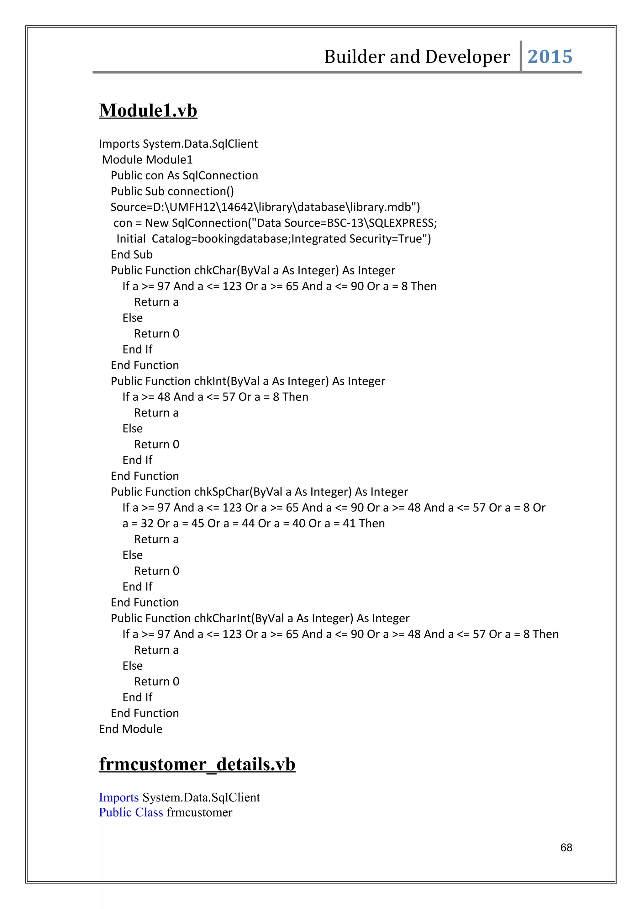 Builder and Developer 2015
Module1.vb
Imports System.Data.SqlClient
Module Module1
Public con As SqlConnection
Public Sub connection()
Source=D:UMFH1214642librarydatabaselibrary.mdb")
con = New SqlConnection("Data Source=BSC-13SQLEXPRESS;
Initial Catalog=bookingdatabase;Integrated Security=True")
End Sub
Public Function chkChar(ByVal a As Integer) As Integer
If a >= 97 And a <= 123 Or a >= 65 And a <= 90 Or a = 8 Then
Return a
Else
Return 0
End If
End Function
Public Function chkInt(ByVal a As Integer) As Integer
If a >= 48 And a <= 57 Or a = 8 Then
Return a
Else
Return 0
End If
End Function
Public Function chkSpChar(ByVal a As Integer) As Integer
If a >= 97 And a <= 123 Or a >= 65 And a <= 90 Or a >= 48 And a <= 57 Or a = 8 Or
a = 32 Or a = 45 Or a = 44 Or a = 40 Or a = 41 Then
Return a
Else
Return 0
End If
End Function
Public Function chkCharInt(ByVal a As Integer) As Integer
If a >= 97 And a <= 123 Or a >= 65 And a <= 90 Or a >= 48 And a <= 57 Or a = 8 Then
Return a
Else
Return 0
End If
End Function
End Module
frmcustomer_details.vb
Imports System.Data.SqlClient
Public Class frmcustomer
68
 