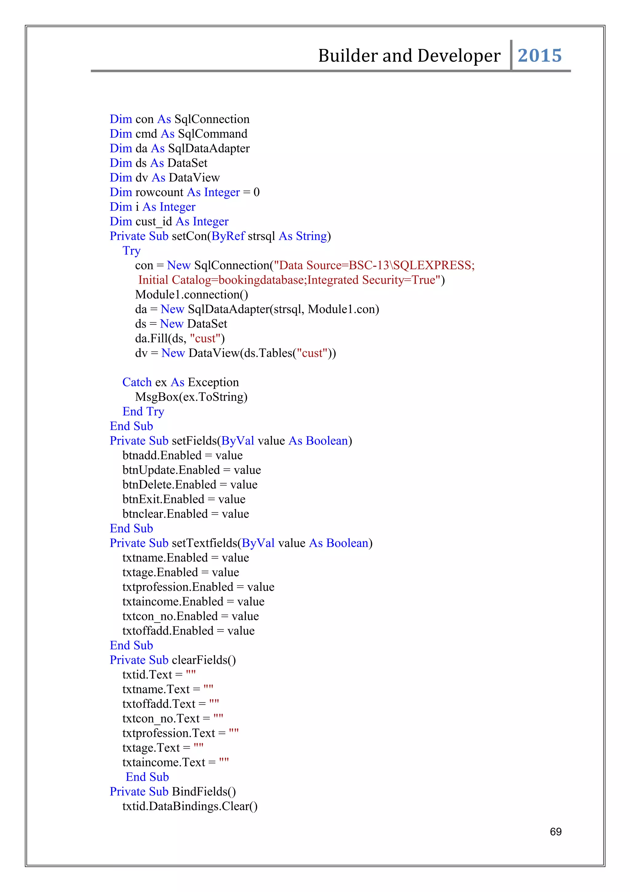 Builder and Developer 2015
Dim con As SqlConnection
Dim cmd As SqlCommand
Dim da As SqlDataAdapter
Dim ds As DataSet
Dim dv As DataView
Dim rowcount As Integer = 0
Dim i As Integer
Dim cust_id As Integer
Private Sub setCon(ByRef strsql As String)
Try
con = New SqlConnection("Data Source=BSC-13SQLEXPRESS;
Initial Catalog=bookingdatabase;Integrated Security=True")
Module1.connection()
da = New SqlDataAdapter(strsql, Module1.con)
ds = New DataSet
da.Fill(ds, "cust")
dv = New DataView(ds.Tables("cust"))
Catch ex As Exception
MsgBox(ex.ToString)
End Try
End Sub
Private Sub setFields(ByVal value As Boolean)
btnadd.Enabled = value
btnUpdate.Enabled = value
btnDelete.Enabled = value
btnExit.Enabled = value
btnclear.Enabled = value
End Sub
Private Sub setTextfields(ByVal value As Boolean)
txtname.Enabled = value
txtage.Enabled = value
txtprofession.Enabled = value
txtaincome.Enabled = value
txtcon_no.Enabled = value
txtoffadd.Enabled = value
End Sub
Private Sub clearFields()
txtid.Text = ""
txtname.Text = ""
txtoffadd.Text = ""
txtcon_no.Text = ""
txtprofession.Text = ""
txtage.Text = ""
txtaincome.Text = ""
End Sub
Private Sub BindFields()
txtid.DataBindings.Clear()
69
 