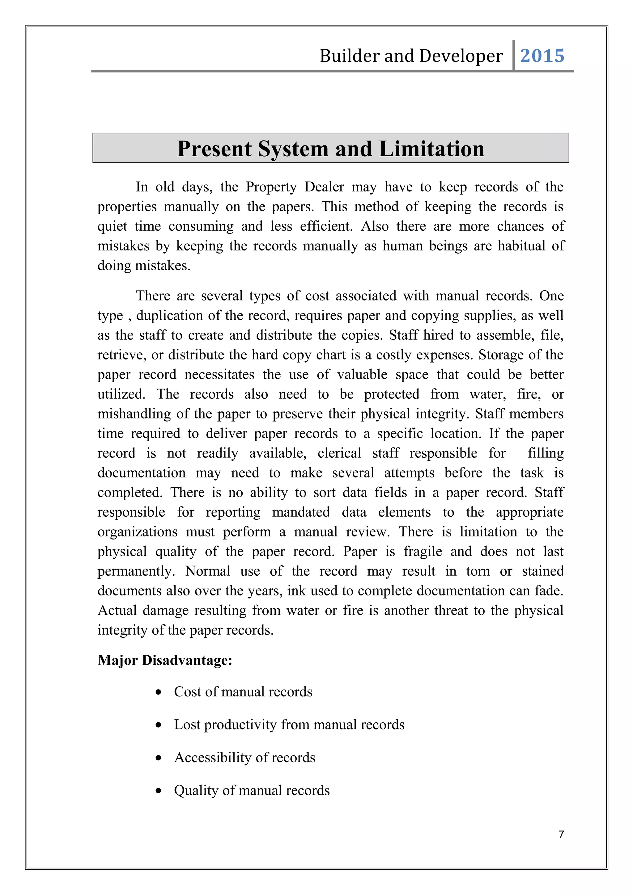Builder and Developer 2015
Present System and Limitation
In old days, the Property Dealer may have to keep records of the
properties manually on the papers. This method of keeping the records is
quiet time consuming and less efficient. Also there are more chances of
mistakes by keeping the records manually as human beings are habitual of
doing mistakes.
There are several types of cost associated with manual records. One
type , duplication of the record, requires paper and copying supplies, as well
as the staff to create and distribute the copies. Staff hired to assemble, file,
retrieve, or distribute the hard copy chart is a costly expenses. Storage of the
paper record necessitates the use of valuable space that could be better
utilized. The records also need to be protected from water, fire, or
mishandling of the paper to preserve their physical integrity. Staff members
time required to deliver paper records to a specific location. If the paper
record is not readily available, clerical staff responsible for filling
documentation may need to make several attempts before the task is
completed. There is no ability to sort data fields in a paper record. Staff
responsible for reporting mandated data elements to the appropriate
organizations must perform a manual review. There is limitation to the
physical quality of the paper record. Paper is fragile and does not last
permanently. Normal use of the record may result in torn or stained
documents also over the years, ink used to complete documentation can fade.
Actual damage resulting from water or fire is another threat to the physical
integrity of the paper records.
Major Disadvantage:
• Cost of manual records
• Lost productivity from manual records
• Accessibility of records
• Quality of manual records
7
 
