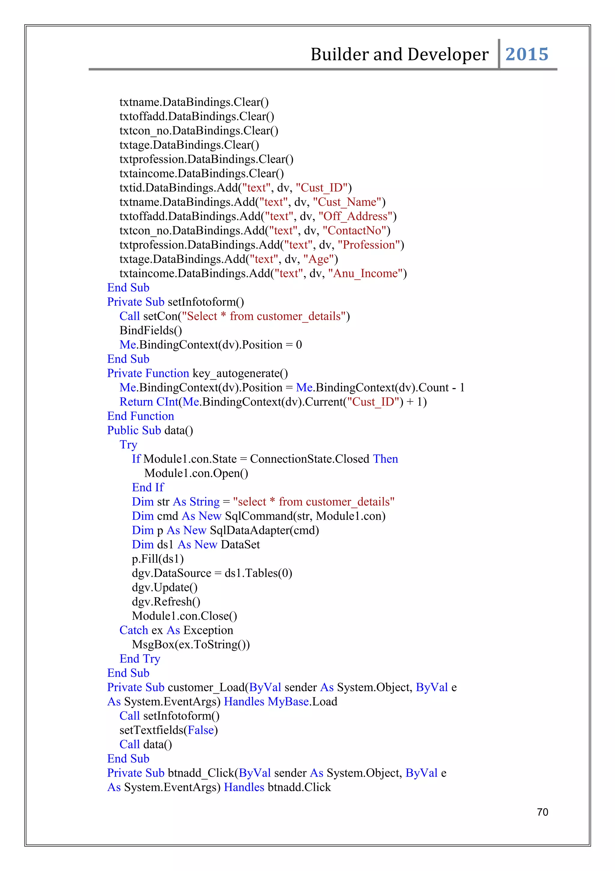 Builder and Developer 2015
txtname.DataBindings.Clear()
txtoffadd.DataBindings.Clear()
txtcon_no.DataBindings.Clear()
txtage.DataBindings.Clear()
txtprofession.DataBindings.Clear()
txtaincome.DataBindings.Clear()
txtid.DataBindings.Add("text", dv, "Cust_ID")
txtname.DataBindings.Add("text", dv, "Cust_Name")
txtoffadd.DataBindings.Add("text", dv, "Off_Address")
txtcon_no.DataBindings.Add("text", dv, "ContactNo")
txtprofession.DataBindings.Add("text", dv, "Profession")
txtage.DataBindings.Add("text", dv, "Age")
txtaincome.DataBindings.Add("text", dv, "Anu_Income")
End Sub
Private Sub setInfotoform()
Call setCon("Select * from customer_details")
BindFields()
Me.BindingContext(dv).Position = 0
End Sub
Private Function key_autogenerate()
Me.BindingContext(dv).Position = Me.BindingContext(dv).Count - 1
Return CInt(Me.BindingContext(dv).Current("Cust_ID") + 1)
End Function
Public Sub data()
Try
If Module1.con.State = ConnectionState.Closed Then
Module1.con.Open()
End If
Dim str As String = "select * from customer_details"
Dim cmd As New SqlCommand(str, Module1.con)
Dim p As New SqlDataAdapter(cmd)
Dim ds1 As New DataSet
p.Fill(ds1)
dgv.DataSource = ds1.Tables(0)
dgv.Update()
dgv.Refresh()
Module1.con.Close()
Catch ex As Exception
MsgBox(ex.ToString())
End Try
End Sub
Private Sub customer_Load(ByVal sender As System.Object, ByVal e
As System.EventArgs) Handles MyBase.Load
Call setInfotoform()
setTextfields(False)
Call data()
End Sub
Private Sub btnadd_Click(ByVal sender As System.Object, ByVal e
As System.EventArgs) Handles btnadd.Click
70
 