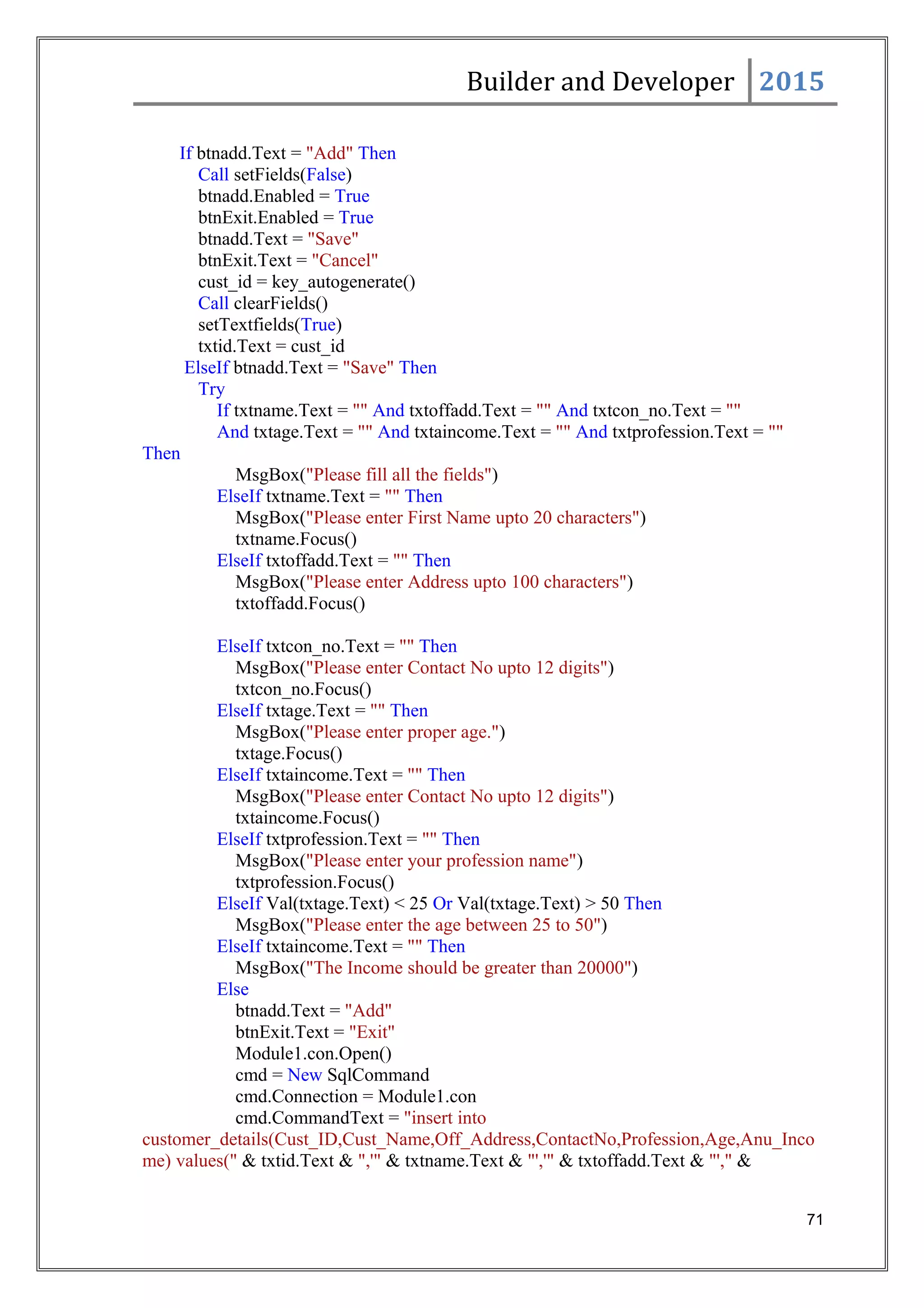 Builder and Developer 2015
If btnadd.Text = "Add" Then
Call setFields(False)
btnadd.Enabled = True
btnExit.Enabled = True
btnadd.Text = "Save"
btnExit.Text = "Cancel"
cust_id = key_autogenerate()
Call clearFields()
setTextfields(True)
txtid.Text = cust_id
ElseIf btnadd.Text = "Save" Then
Try
If txtname.Text = "" And txtoffadd.Text = "" And txtcon_no.Text = ""
And txtage.Text = "" And txtaincome.Text = "" And txtprofession.Text = ""
Then
MsgBox("Please fill all the fields")
ElseIf txtname.Text = "" Then
MsgBox("Please enter First Name upto 20 characters")
txtname.Focus()
ElseIf txtoffadd.Text = "" Then
MsgBox("Please enter Address upto 100 characters")
txtoffadd.Focus()
ElseIf txtcon_no.Text = "" Then
MsgBox("Please enter Contact No upto 12 digits")
txtcon_no.Focus()
ElseIf txtage.Text = "" Then
MsgBox("Please enter proper age.")
txtage.Focus()
ElseIf txtaincome.Text = "" Then
MsgBox("Please enter Contact No upto 12 digits")
txtaincome.Focus()
ElseIf txtprofession.Text = "" Then
MsgBox("Please enter your profession name")
txtprofession.Focus()
ElseIf Val(txtage.Text) < 25 Or Val(txtage.Text) > 50 Then
MsgBox("Please enter the age between 25 to 50")
ElseIf txtaincome.Text = "" Then
MsgBox("The Income should be greater than 20000")
Else
btnadd.Text = "Add"
btnExit.Text = "Exit"
Module1.con.Open()
cmd = New SqlCommand
cmd.Connection = Module1.con
cmd.CommandText = "insert into
customer_details(Cust_ID,Cust_Name,Off_Address,ContactNo,Profession,Age,Anu_Inco
me) values(" & txtid.Text & ",'" & txtname.Text & "','" & txtoffadd.Text & "'," &
71
 