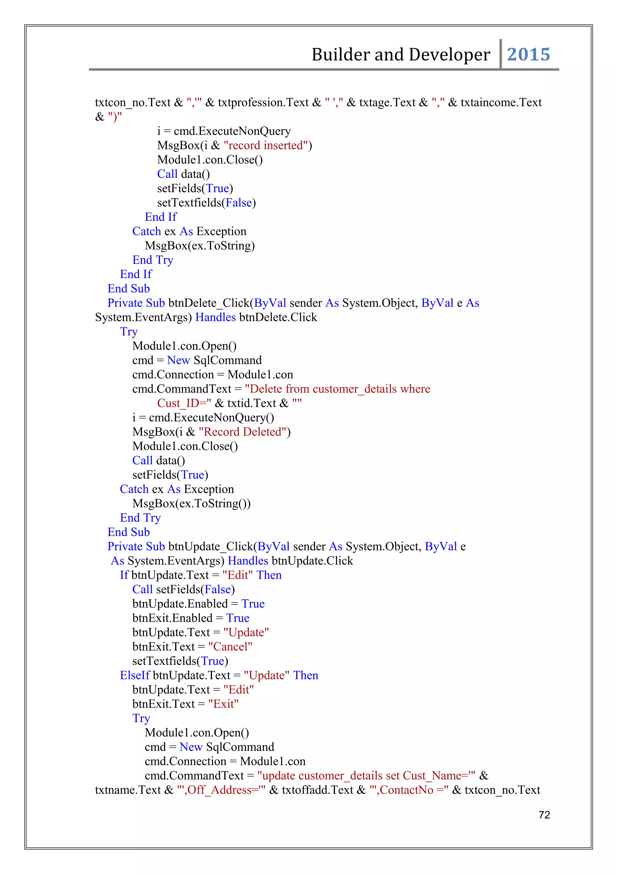 Builder and Developer 2015
txtcon_no.Text & ",'" & txtprofession.Text & " '," & txtage.Text & "," & txtaincome.Text
& ")"
i = cmd.ExecuteNonQuery
MsgBox(i & "record inserted")
Module1.con.Close()
Call data()
setFields(True)
setTextfields(False)
End If
Catch ex As Exception
MsgBox(ex.ToString)
End Try
End If
End Sub
Private Sub btnDelete_Click(ByVal sender As System.Object, ByVal e As
System.EventArgs) Handles btnDelete.Click
Try
Module1.con.Open()
cmd = New SqlCommand
cmd.Connection = Module1.con
cmd.CommandText = "Delete from customer_details where
Cust_ID=" & txtid.Text & ""
i = cmd.ExecuteNonQuery()
MsgBox(i & "Record Deleted")
Module1.con.Close()
Call data()
setFields(True)
Catch ex As Exception
MsgBox(ex.ToString())
End Try
End Sub
Private Sub btnUpdate_Click(ByVal sender As System.Object, ByVal e
As System.EventArgs) Handles btnUpdate.Click
If btnUpdate.Text = "Edit" Then
Call setFields(False)
btnUpdate.Enabled = True
btnExit.Enabled = True
btnUpdate.Text = "Update"
btnExit.Text = "Cancel"
setTextfields(True)
ElseIf btnUpdate.Text = "Update" Then
btnUpdate.Text = "Edit"
btnExit.Text = "Exit"
Try
Module1.con.Open()
cmd = New SqlCommand
cmd.Connection = Module1.con
cmd.CommandText = "update customer_details set Cust_Name='" &
txtname.Text & "',Off_Address='" & txtoffadd.Text & "',ContactNo =" & txtcon_no.Text
72
 