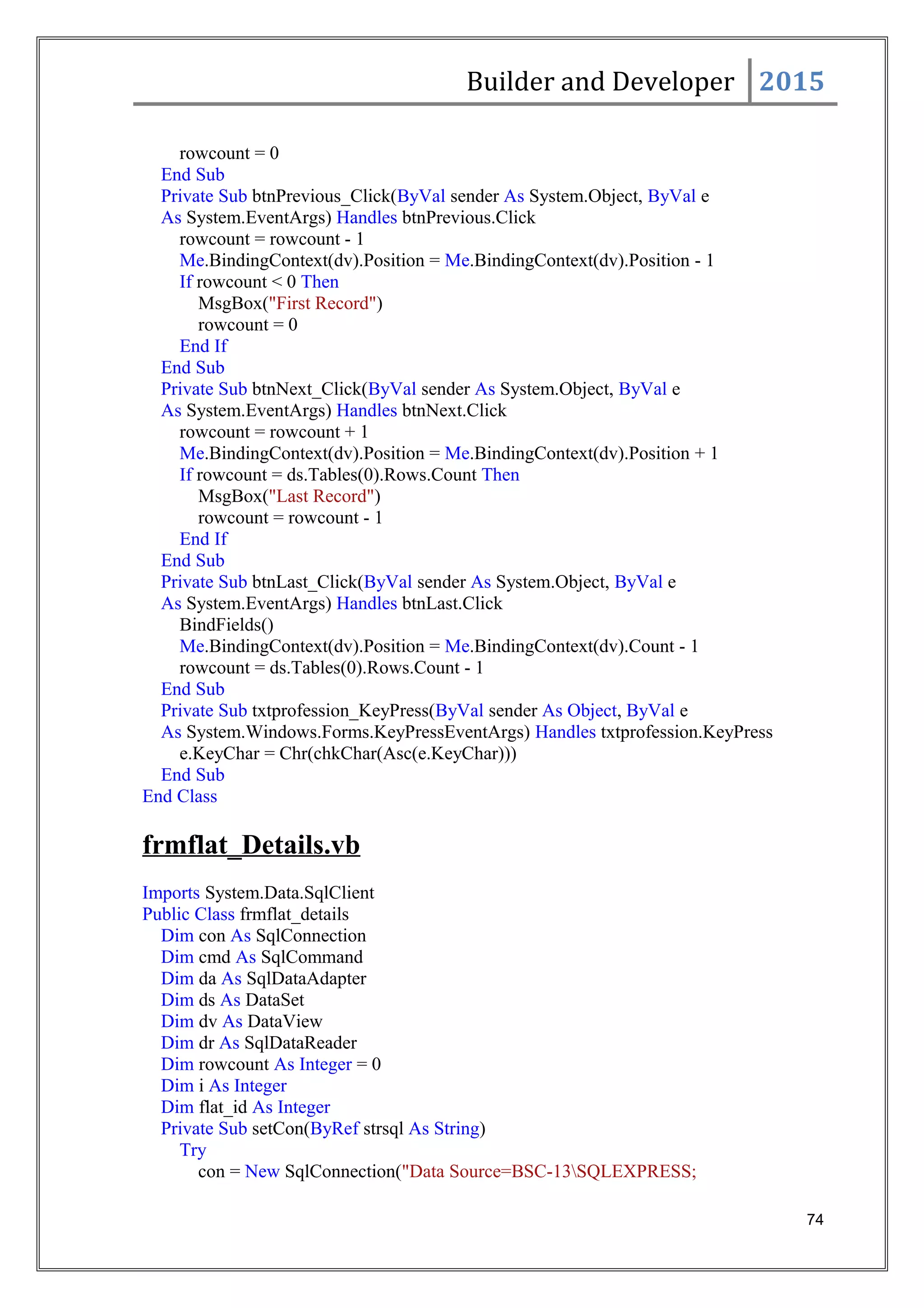 Builder and Developer 2015
rowcount = 0
End Sub
Private Sub btnPrevious_Click(ByVal sender As System.Object, ByVal e
As System.EventArgs) Handles btnPrevious.Click
rowcount = rowcount - 1
Me.BindingContext(dv).Position = Me.BindingContext(dv).Position - 1
If rowcount < 0 Then
MsgBox("First Record")
rowcount = 0
End If
End Sub
Private Sub btnNext_Click(ByVal sender As System.Object, ByVal e
As System.EventArgs) Handles btnNext.Click
rowcount = rowcount + 1
Me.BindingContext(dv).Position = Me.BindingContext(dv).Position + 1
If rowcount = ds.Tables(0).Rows.Count Then
MsgBox("Last Record")
rowcount = rowcount - 1
End If
End Sub
Private Sub btnLast_Click(ByVal sender As System.Object, ByVal e
As System.EventArgs) Handles btnLast.Click
BindFields()
Me.BindingContext(dv).Position = Me.BindingContext(dv).Count - 1
rowcount = ds.Tables(0).Rows.Count - 1
End Sub
Private Sub txtprofession_KeyPress(ByVal sender As Object, ByVal e
As System.Windows.Forms.KeyPressEventArgs) Handles txtprofession.KeyPress
e.KeyChar = Chr(chkChar(Asc(e.KeyChar)))
End Sub
End Class
frmflat_Details.vb
Imports System.Data.SqlClient
Public Class frmflat_details
Dim con As SqlConnection
Dim cmd As SqlCommand
Dim da As SqlDataAdapter
Dim ds As DataSet
Dim dv As DataView
Dim dr As SqlDataReader
Dim rowcount As Integer = 0
Dim i As Integer
Dim flat_id As Integer
Private Sub setCon(ByRef strsql As String)
Try
con = New SqlConnection("Data Source=BSC-13SQLEXPRESS;
74
 