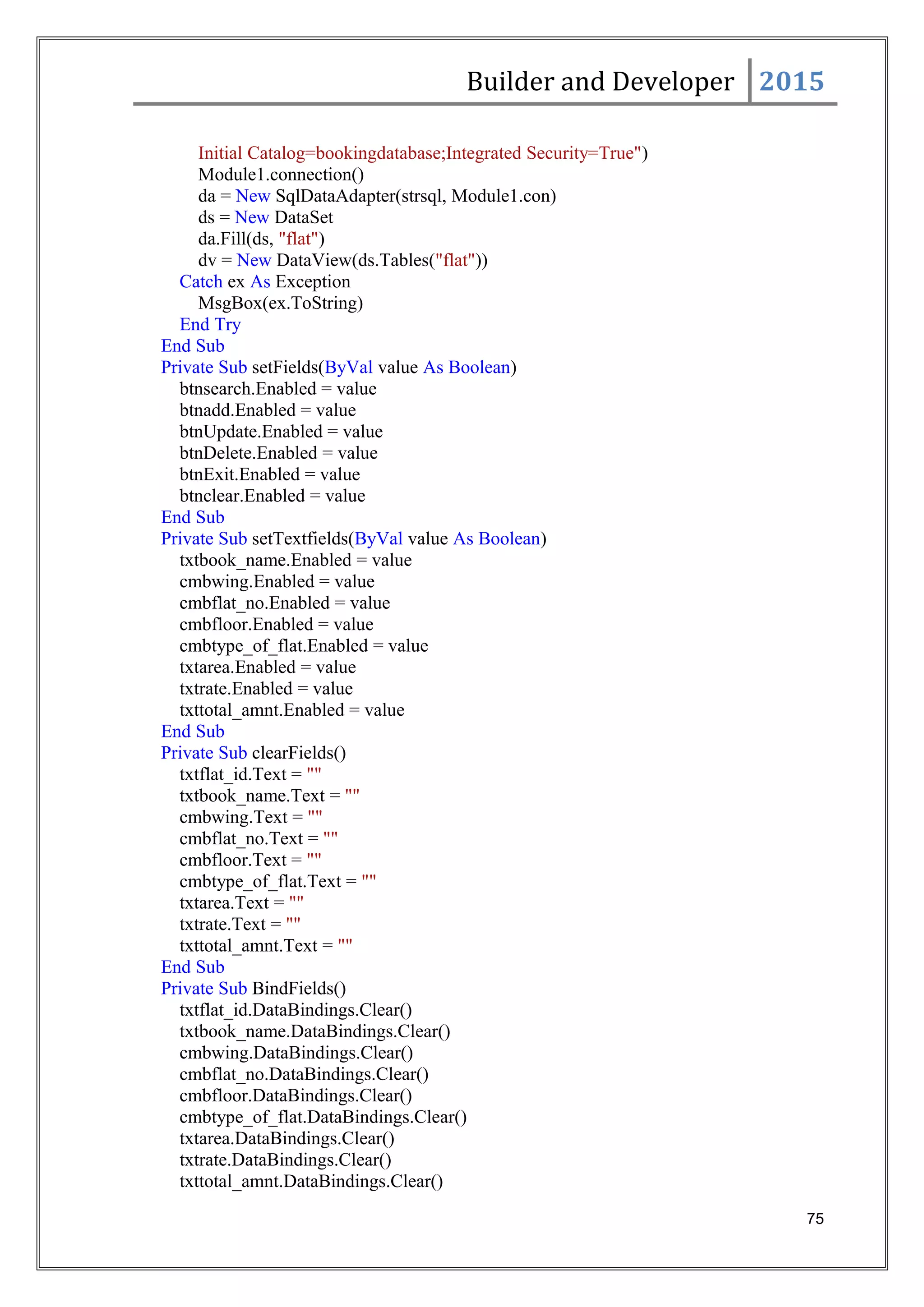 Builder and Developer 2015
Initial Catalog=bookingdatabase;Integrated Security=True")
Module1.connection()
da = New SqlDataAdapter(strsql, Module1.con)
ds = New DataSet
da.Fill(ds, "flat")
dv = New DataView(ds.Tables("flat"))
Catch ex As Exception
MsgBox(ex.ToString)
End Try
End Sub
Private Sub setFields(ByVal value As Boolean)
btnsearch.Enabled = value
btnadd.Enabled = value
btnUpdate.Enabled = value
btnDelete.Enabled = value
btnExit.Enabled = value
btnclear.Enabled = value
End Sub
Private Sub setTextfields(ByVal value As Boolean)
txtbook_name.Enabled = value
cmbwing.Enabled = value
cmbflat_no.Enabled = value
cmbfloor.Enabled = value
cmbtype_of_flat.Enabled = value
txtarea.Enabled = value
txtrate.Enabled = value
txttotal_amnt.Enabled = value
End Sub
Private Sub clearFields()
txtflat_id.Text = ""
txtbook_name.Text = ""
cmbwing.Text = ""
cmbflat_no.Text = ""
cmbfloor.Text = ""
cmbtype_of_flat.Text = ""
txtarea.Text = ""
txtrate.Text = ""
txttotal_amnt.Text = ""
End Sub
Private Sub BindFields()
txtflat_id.DataBindings.Clear()
txtbook_name.DataBindings.Clear()
cmbwing.DataBindings.Clear()
cmbflat_no.DataBindings.Clear()
cmbfloor.DataBindings.Clear()
cmbtype_of_flat.DataBindings.Clear()
txtarea.DataBindings.Clear()
txtrate.DataBindings.Clear()
txttotal_amnt.DataBindings.Clear()
75
 