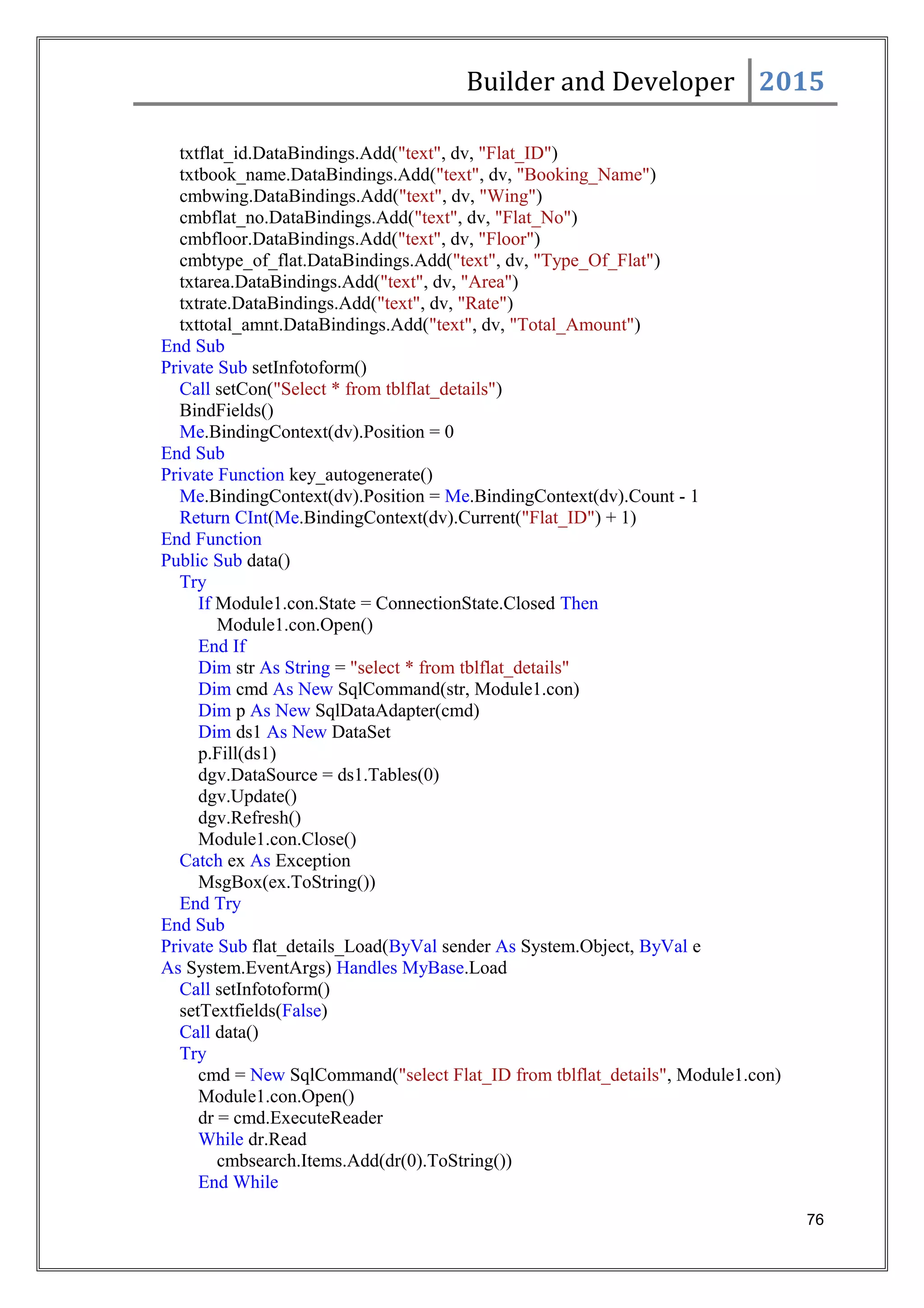 Builder and Developer 2015
txtflat_id.DataBindings.Add("text", dv, "Flat_ID")
txtbook_name.DataBindings.Add("text", dv, "Booking_Name")
cmbwing.DataBindings.Add("text", dv, "Wing")
cmbflat_no.DataBindings.Add("text", dv, "Flat_No")
cmbfloor.DataBindings.Add("text", dv, "Floor")
cmbtype_of_flat.DataBindings.Add("text", dv, "Type_Of_Flat")
txtarea.DataBindings.Add("text", dv, "Area")
txtrate.DataBindings.Add("text", dv, "Rate")
txttotal_amnt.DataBindings.Add("text", dv, "Total_Amount")
End Sub
Private Sub setInfotoform()
Call setCon("Select * from tblflat_details")
BindFields()
Me.BindingContext(dv).Position = 0
End Sub
Private Function key_autogenerate()
Me.BindingContext(dv).Position = Me.BindingContext(dv).Count - 1
Return CInt(Me.BindingContext(dv).Current("Flat_ID") + 1)
End Function
Public Sub data()
Try
If Module1.con.State = ConnectionState.Closed Then
Module1.con.Open()
End If
Dim str As String = "select * from tblflat_details"
Dim cmd As New SqlCommand(str, Module1.con)
Dim p As New SqlDataAdapter(cmd)
Dim ds1 As New DataSet
p.Fill(ds1)
dgv.DataSource = ds1.Tables(0)
dgv.Update()
dgv.Refresh()
Module1.con.Close()
Catch ex As Exception
MsgBox(ex.ToString())
End Try
End Sub
Private Sub flat_details_Load(ByVal sender As System.Object, ByVal e
As System.EventArgs) Handles MyBase.Load
Call setInfotoform()
setTextfields(False)
Call data()
Try
cmd = New SqlCommand("select Flat_ID from tblflat_details", Module1.con)
Module1.con.Open()
dr = cmd.ExecuteReader
While dr.Read
cmbsearch.Items.Add(dr(0).ToString())
End While
76
 