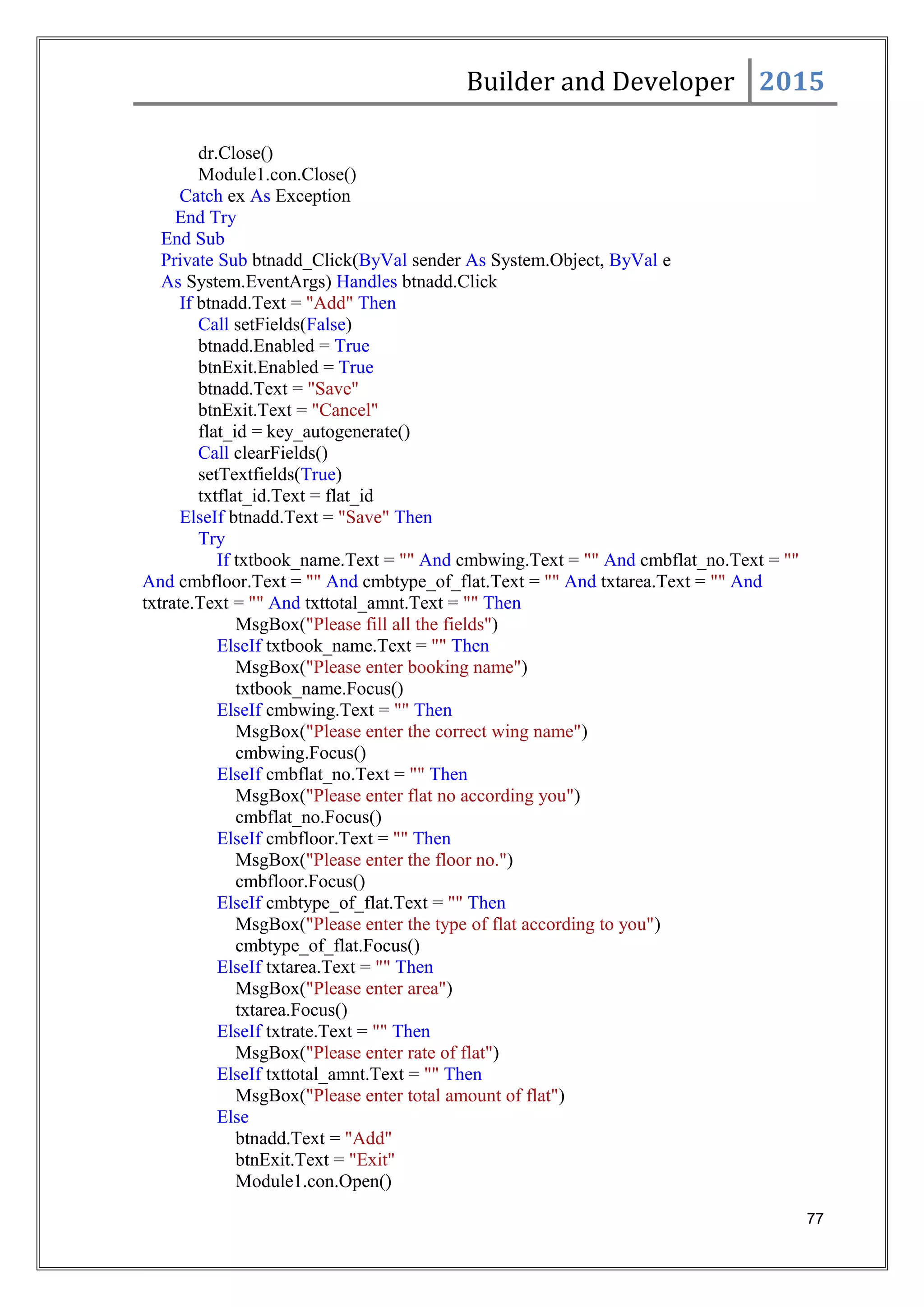 Builder and Developer 2015
dr.Close()
Module1.con.Close()
Catch ex As Exception
End Try
End Sub
Private Sub btnadd_Click(ByVal sender As System.Object, ByVal e
As System.EventArgs) Handles btnadd.Click
If btnadd.Text = "Add" Then
Call setFields(False)
btnadd.Enabled = True
btnExit.Enabled = True
btnadd.Text = "Save"
btnExit.Text = "Cancel"
flat_id = key_autogenerate()
Call clearFields()
setTextfields(True)
txtflat_id.Text = flat_id
ElseIf btnadd.Text = "Save" Then
Try
If txtbook_name.Text = "" And cmbwing.Text = "" And cmbflat_no.Text = ""
And cmbfloor.Text = "" And cmbtype_of_flat.Text = "" And txtarea.Text = "" And
txtrate.Text = "" And txttotal_amnt.Text = "" Then
MsgBox("Please fill all the fields")
ElseIf txtbook_name.Text = "" Then
MsgBox("Please enter booking name")
txtbook_name.Focus()
ElseIf cmbwing.Text = "" Then
MsgBox("Please enter the correct wing name")
cmbwing.Focus()
ElseIf cmbflat_no.Text = "" Then
MsgBox("Please enter flat no according you")
cmbflat_no.Focus()
ElseIf cmbfloor.Text = "" Then
MsgBox("Please enter the floor no.")
cmbfloor.Focus()
ElseIf cmbtype_of_flat.Text = "" Then
MsgBox("Please enter the type of flat according to you")
cmbtype_of_flat.Focus()
ElseIf txtarea.Text = "" Then
MsgBox("Please enter area")
txtarea.Focus()
ElseIf txtrate.Text = "" Then
MsgBox("Please enter rate of flat")
ElseIf txttotal_amnt.Text = "" Then
MsgBox("Please enter total amount of flat")
Else
btnadd.Text = "Add"
btnExit.Text = "Exit"
Module1.con.Open()
77
 