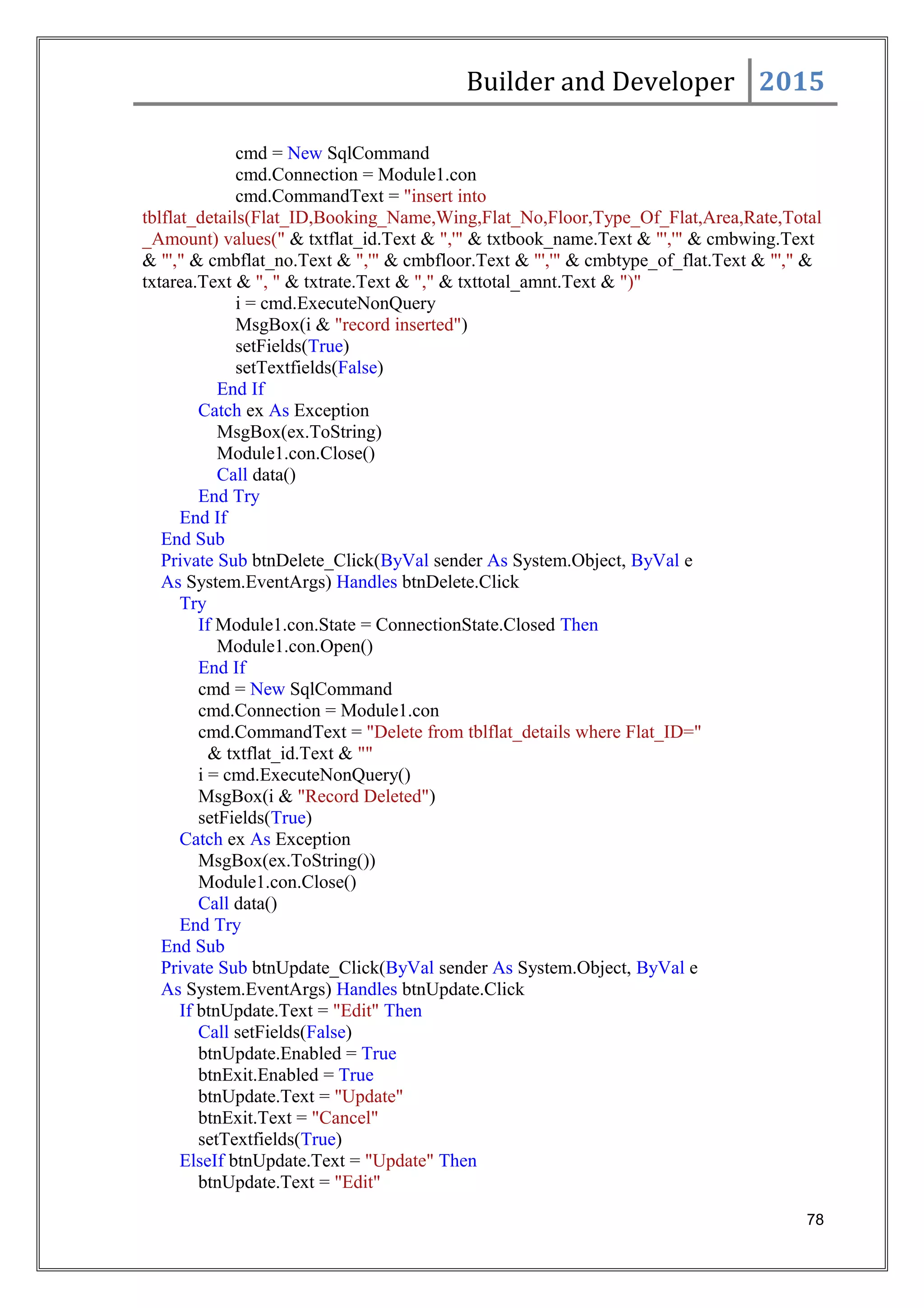 Builder and Developer 2015
cmd = New SqlCommand
cmd.Connection = Module1.con
cmd.CommandText = "insert into
tblflat_details(Flat_ID,Booking_Name,Wing,Flat_No,Floor,Type_Of_Flat,Area,Rate,Total
_Amount) values(" & txtflat_id.Text & ",'" & txtbook_name.Text & "','" & cmbwing.Text
& "'," & cmbflat_no.Text & ",'" & cmbfloor.Text & "','" & cmbtype_of_flat.Text & "'," &
txtarea.Text & ", " & txtrate.Text & "," & txttotal_amnt.Text & ")"
i = cmd.ExecuteNonQuery
MsgBox(i & "record inserted")
setFields(True)
setTextfields(False)
End If
Catch ex As Exception
MsgBox(ex.ToString)
Module1.con.Close()
Call data()
End Try
End If
End Sub
Private Sub btnDelete_Click(ByVal sender As System.Object, ByVal e
As System.EventArgs) Handles btnDelete.Click
Try
If Module1.con.State = ConnectionState.Closed Then
Module1.con.Open()
End If
cmd = New SqlCommand
cmd.Connection = Module1.con
cmd.CommandText = "Delete from tblflat_details where Flat_ID="
& txtflat_id.Text & ""
i = cmd.ExecuteNonQuery()
MsgBox(i & "Record Deleted")
setFields(True)
Catch ex As Exception
MsgBox(ex.ToString())
Module1.con.Close()
Call data()
End Try
End Sub
Private Sub btnUpdate_Click(ByVal sender As System.Object, ByVal e
As System.EventArgs) Handles btnUpdate.Click
If btnUpdate.Text = "Edit" Then
Call setFields(False)
btnUpdate.Enabled = True
btnExit.Enabled = True
btnUpdate.Text = "Update"
btnExit.Text = "Cancel"
setTextfields(True)
ElseIf btnUpdate.Text = "Update" Then
btnUpdate.Text = "Edit"
78
 