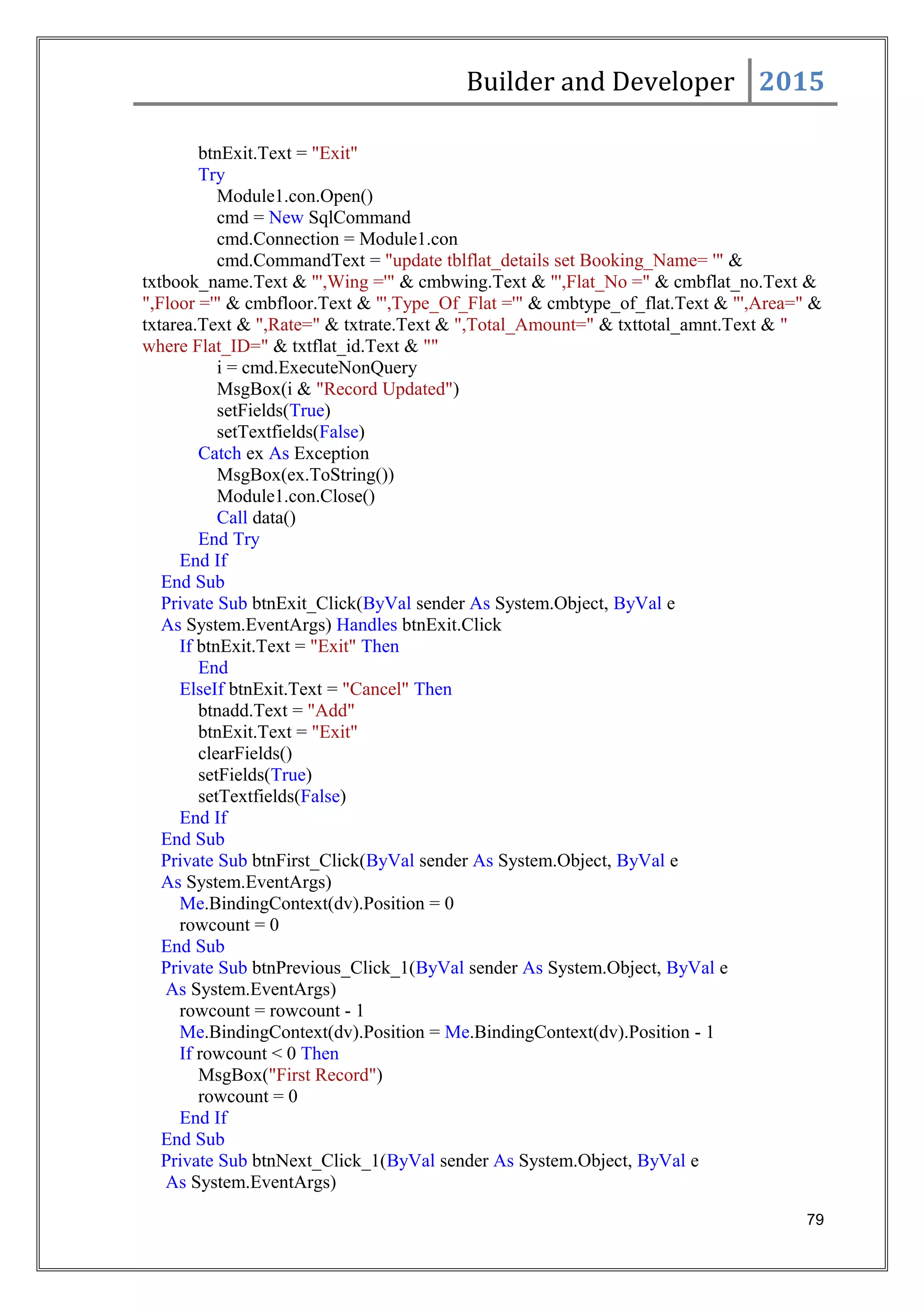 Builder and Developer 2015
btnExit.Text = "Exit"
Try
Module1.con.Open()
cmd = New SqlCommand
cmd.Connection = Module1.con
cmd.CommandText = "update tblflat_details set Booking_Name= '" &
txtbook_name.Text & "',Wing ='" & cmbwing.Text & "',Flat_No =" & cmbflat_no.Text &
",Floor ='" & cmbfloor.Text & "',Type_Of_Flat ='" & cmbtype_of_flat.Text & "',Area=" &
txtarea.Text & ",Rate=" & txtrate.Text & ",Total_Amount=" & txttotal_amnt.Text & "
where Flat_ID=" & txtflat_id.Text & ""
i = cmd.ExecuteNonQuery
MsgBox(i & "Record Updated")
setFields(True)
setTextfields(False)
Catch ex As Exception
MsgBox(ex.ToString())
Module1.con.Close()
Call data()
End Try
End If
End Sub
Private Sub btnExit_Click(ByVal sender As System.Object, ByVal e
As System.EventArgs) Handles btnExit.Click
If btnExit.Text = "Exit" Then
End
ElseIf btnExit.Text = "Cancel" Then
btnadd.Text = "Add"
btnExit.Text = "Exit"
clearFields()
setFields(True)
setTextfields(False)
End If
End Sub
Private Sub btnFirst_Click(ByVal sender As System.Object, ByVal e
As System.EventArgs)
Me.BindingContext(dv).Position = 0
rowcount = 0
End Sub
Private Sub btnPrevious_Click_1(ByVal sender As System.Object, ByVal e
As System.EventArgs)
rowcount = rowcount - 1
Me.BindingContext(dv).Position = Me.BindingContext(dv).Position - 1
If rowcount < 0 Then
MsgBox("First Record")
rowcount = 0
End If
End Sub
Private Sub btnNext_Click_1(ByVal sender As System.Object, ByVal e
As System.EventArgs)
79
 
