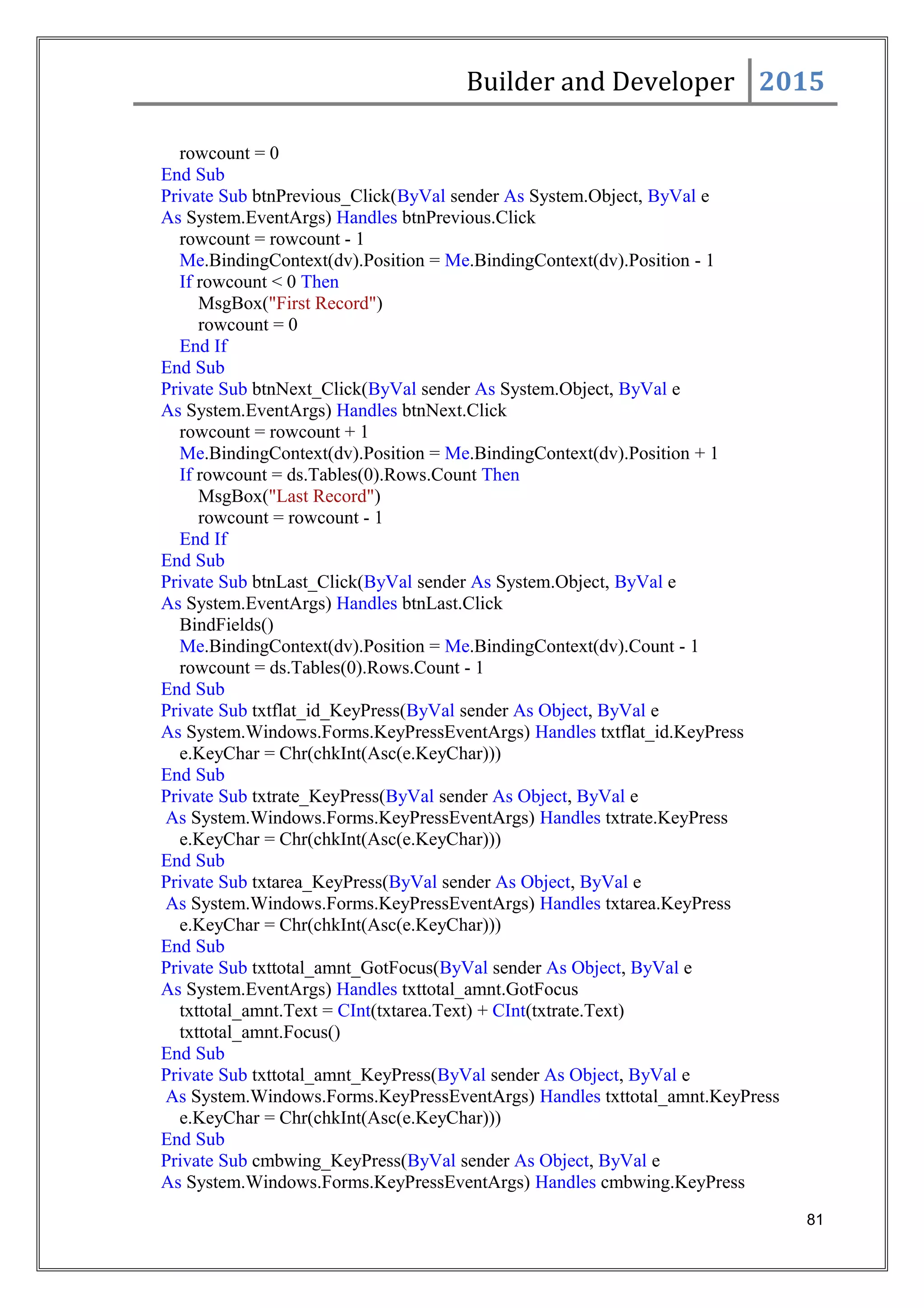 Builder and Developer 2015
rowcount = 0
End Sub
Private Sub btnPrevious_Click(ByVal sender As System.Object, ByVal e
As System.EventArgs) Handles btnPrevious.Click
rowcount = rowcount - 1
Me.BindingContext(dv).Position = Me.BindingContext(dv).Position - 1
If rowcount < 0 Then
MsgBox("First Record")
rowcount = 0
End If
End Sub
Private Sub btnNext_Click(ByVal sender As System.Object, ByVal e
As System.EventArgs) Handles btnNext.Click
rowcount = rowcount + 1
Me.BindingContext(dv).Position = Me.BindingContext(dv).Position + 1
If rowcount = ds.Tables(0).Rows.Count Then
MsgBox("Last Record")
rowcount = rowcount - 1
End If
End Sub
Private Sub btnLast_Click(ByVal sender As System.Object, ByVal e
As System.EventArgs) Handles btnLast.Click
BindFields()
Me.BindingContext(dv).Position = Me.BindingContext(dv).Count - 1
rowcount = ds.Tables(0).Rows.Count - 1
End Sub
Private Sub txtflat_id_KeyPress(ByVal sender As Object, ByVal e
As System.Windows.Forms.KeyPressEventArgs) Handles txtflat_id.KeyPress
e.KeyChar = Chr(chkInt(Asc(e.KeyChar)))
End Sub
Private Sub txtrate_KeyPress(ByVal sender As Object, ByVal e
As System.Windows.Forms.KeyPressEventArgs) Handles txtrate.KeyPress
e.KeyChar = Chr(chkInt(Asc(e.KeyChar)))
End Sub
Private Sub txtarea_KeyPress(ByVal sender As Object, ByVal e
As System.Windows.Forms.KeyPressEventArgs) Handles txtarea.KeyPress
e.KeyChar = Chr(chkInt(Asc(e.KeyChar)))
End Sub
Private Sub txttotal_amnt_GotFocus(ByVal sender As Object, ByVal e
As System.EventArgs) Handles txttotal_amnt.GotFocus
txttotal_amnt.Text = CInt(txtarea.Text) + CInt(txtrate.Text)
txttotal_amnt.Focus()
End Sub
Private Sub txttotal_amnt_KeyPress(ByVal sender As Object, ByVal e
As System.Windows.Forms.KeyPressEventArgs) Handles txttotal_amnt.KeyPress
e.KeyChar = Chr(chkInt(Asc(e.KeyChar)))
End Sub
Private Sub cmbwing_KeyPress(ByVal sender As Object, ByVal e
As System.Windows.Forms.KeyPressEventArgs) Handles cmbwing.KeyPress
81
 