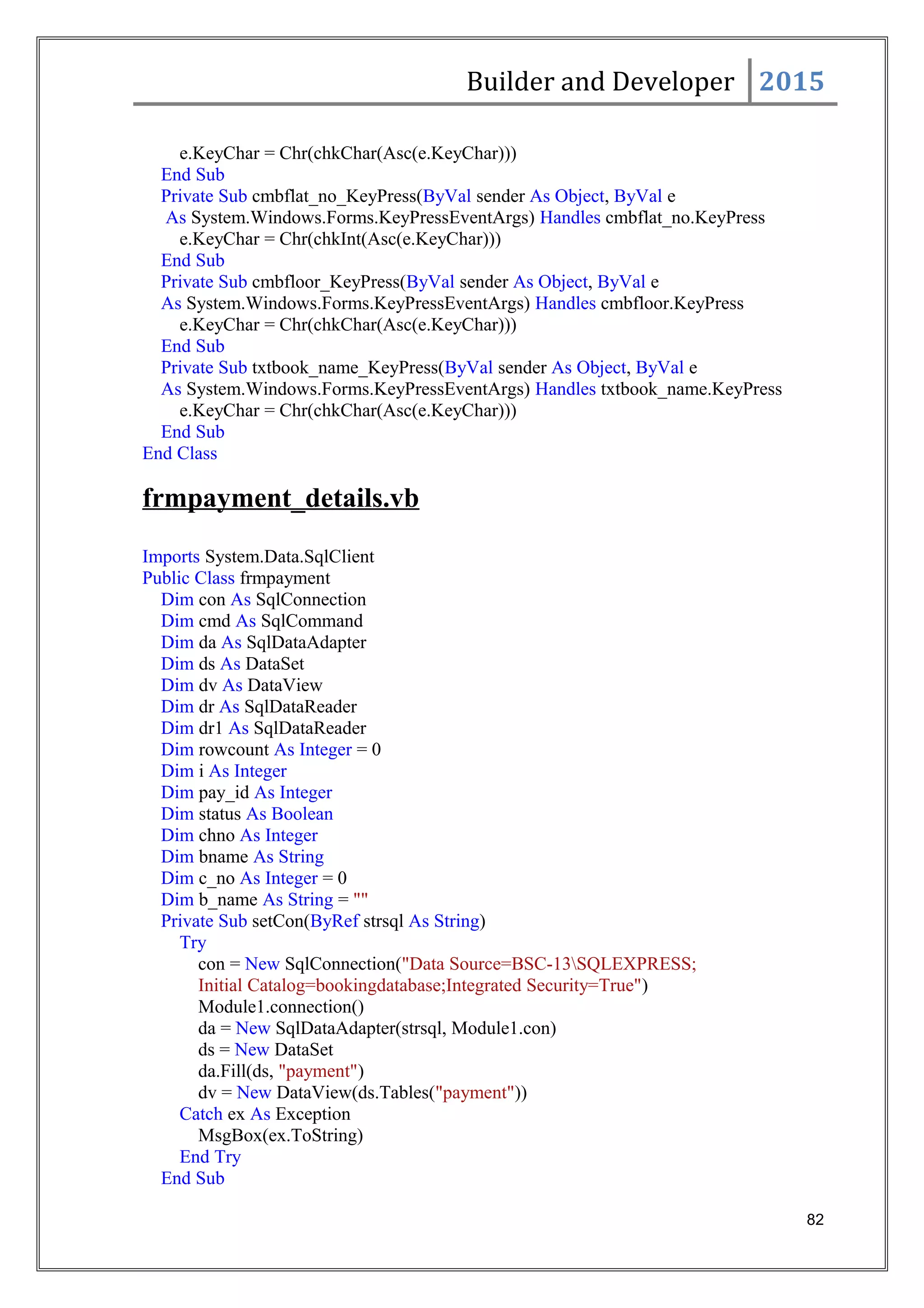 Builder and Developer 2015
e.KeyChar = Chr(chkChar(Asc(e.KeyChar)))
End Sub
Private Sub cmbflat_no_KeyPress(ByVal sender As Object, ByVal e
As System.Windows.Forms.KeyPressEventArgs) Handles cmbflat_no.KeyPress
e.KeyChar = Chr(chkInt(Asc(e.KeyChar)))
End Sub
Private Sub cmbfloor_KeyPress(ByVal sender As Object, ByVal e
As System.Windows.Forms.KeyPressEventArgs) Handles cmbfloor.KeyPress
e.KeyChar = Chr(chkChar(Asc(e.KeyChar)))
End Sub
Private Sub txtbook_name_KeyPress(ByVal sender As Object, ByVal e
As System.Windows.Forms.KeyPressEventArgs) Handles txtbook_name.KeyPress
e.KeyChar = Chr(chkChar(Asc(e.KeyChar)))
End Sub
End Class
frmpayment_details.vb
Imports System.Data.SqlClient
Public Class frmpayment
Dim con As SqlConnection
Dim cmd As SqlCommand
Dim da As SqlDataAdapter
Dim ds As DataSet
Dim dv As DataView
Dim dr As SqlDataReader
Dim dr1 As SqlDataReader
Dim rowcount As Integer = 0
Dim i As Integer
Dim pay_id As Integer
Dim status As Boolean
Dim chno As Integer
Dim bname As String
Dim c_no As Integer = 0
Dim b_name As String = ""
Private Sub setCon(ByRef strsql As String)
Try
con = New SqlConnection("Data Source=BSC-13SQLEXPRESS;
Initial Catalog=bookingdatabase;Integrated Security=True")
Module1.connection()
da = New SqlDataAdapter(strsql, Module1.con)
ds = New DataSet
da.Fill(ds, "payment")
dv = New DataView(ds.Tables("payment"))
Catch ex As Exception
MsgBox(ex.ToString)
End Try
End Sub
82
 