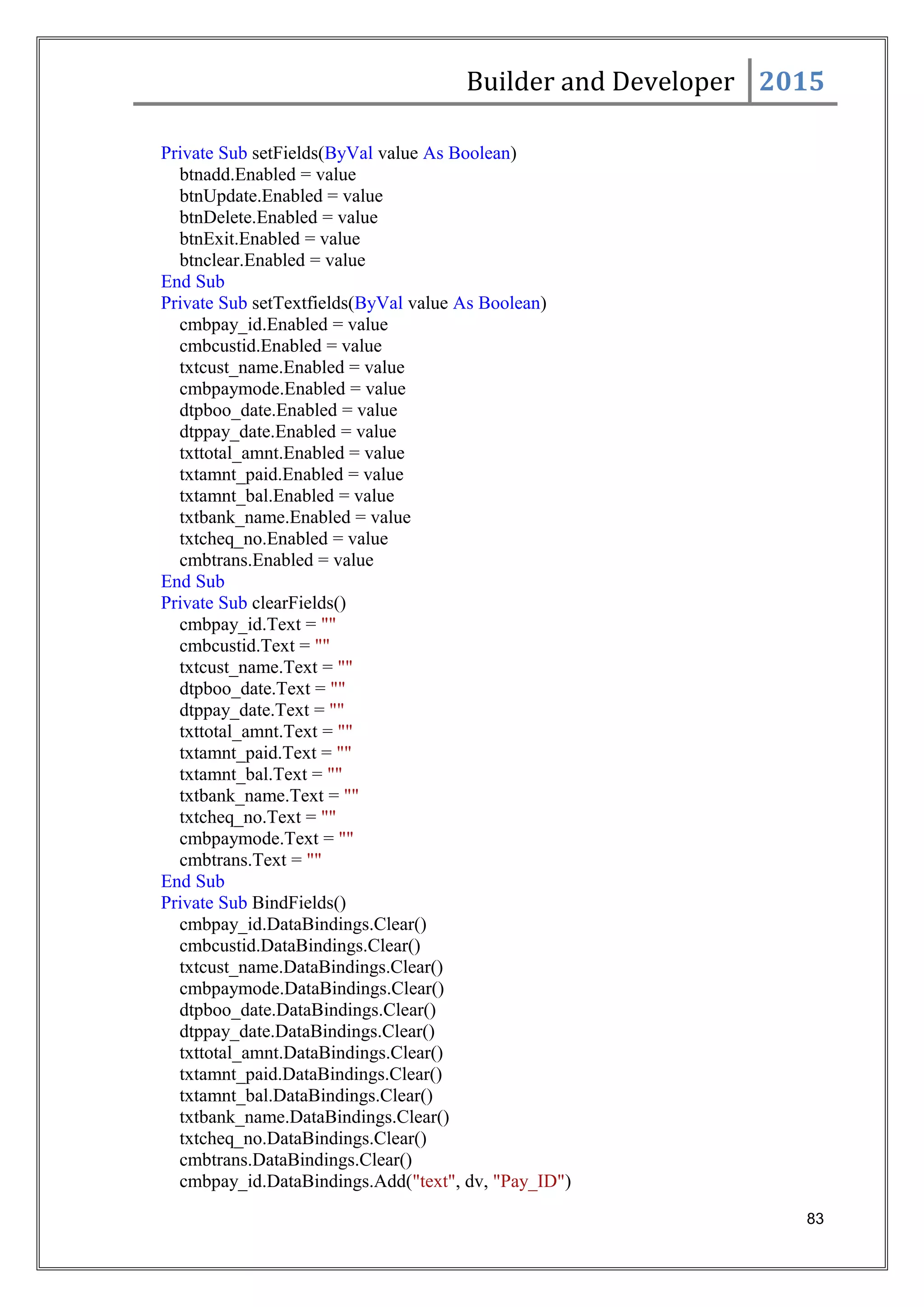 Builder and Developer 2015
Private Sub setFields(ByVal value As Boolean)
btnadd.Enabled = value
btnUpdate.Enabled = value
btnDelete.Enabled = value
btnExit.Enabled = value
btnclear.Enabled = value
End Sub
Private Sub setTextfields(ByVal value As Boolean)
cmbpay_id.Enabled = value
cmbcustid.Enabled = value
txtcust_name.Enabled = value
cmbpaymode.Enabled = value
dtpboo_date.Enabled = value
dtppay_date.Enabled = value
txttotal_amnt.Enabled = value
txtamnt_paid.Enabled = value
txtamnt_bal.Enabled = value
txtbank_name.Enabled = value
txtcheq_no.Enabled = value
cmbtrans.Enabled = value
End Sub
Private Sub clearFields()
cmbpay_id.Text = ""
cmbcustid.Text = ""
txtcust_name.Text = ""
dtpboo_date.Text = ""
dtppay_date.Text = ""
txttotal_amnt.Text = ""
txtamnt_paid.Text = ""
txtamnt_bal.Text = ""
txtbank_name.Text = ""
txtcheq_no.Text = ""
cmbpaymode.Text = ""
cmbtrans.Text = ""
End Sub
Private Sub BindFields()
cmbpay_id.DataBindings.Clear()
cmbcustid.DataBindings.Clear()
txtcust_name.DataBindings.Clear()
cmbpaymode.DataBindings.Clear()
dtpboo_date.DataBindings.Clear()
dtppay_date.DataBindings.Clear()
txttotal_amnt.DataBindings.Clear()
txtamnt_paid.DataBindings.Clear()
txtamnt_bal.DataBindings.Clear()
txtbank_name.DataBindings.Clear()
txtcheq_no.DataBindings.Clear()
cmbtrans.DataBindings.Clear()
cmbpay_id.DataBindings.Add("text", dv, "Pay_ID")
83
 