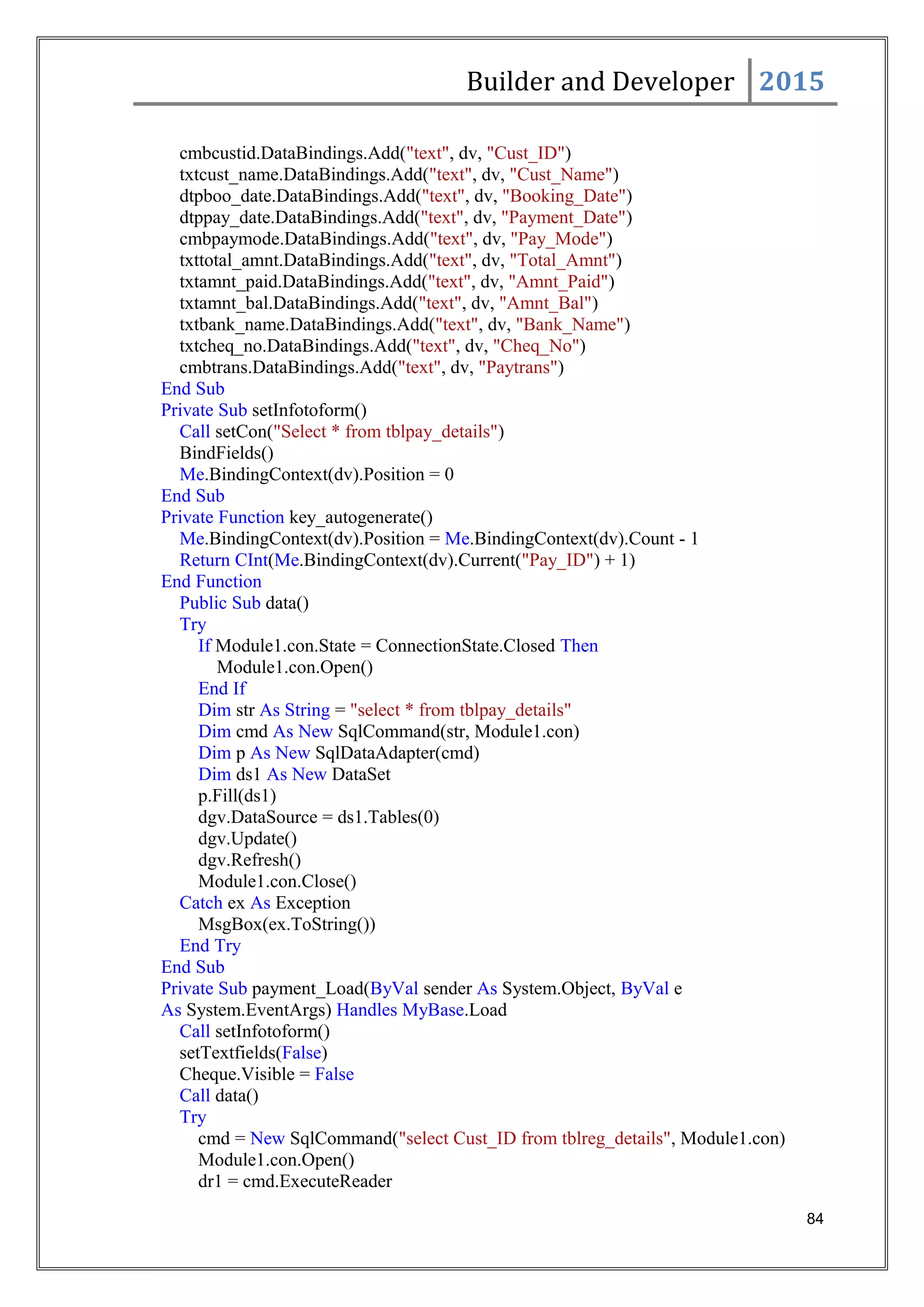 Builder and Developer 2015
cmbcustid.DataBindings.Add("text", dv, "Cust_ID")
txtcust_name.DataBindings.Add("text", dv, "Cust_Name")
dtpboo_date.DataBindings.Add("text", dv, "Booking_Date")
dtppay_date.DataBindings.Add("text", dv, "Payment_Date")
cmbpaymode.DataBindings.Add("text", dv, "Pay_Mode")
txttotal_amnt.DataBindings.Add("text", dv, "Total_Amnt")
txtamnt_paid.DataBindings.Add("text", dv, "Amnt_Paid")
txtamnt_bal.DataBindings.Add("text", dv, "Amnt_Bal")
txtbank_name.DataBindings.Add("text", dv, "Bank_Name")
txtcheq_no.DataBindings.Add("text", dv, "Cheq_No")
cmbtrans.DataBindings.Add("text", dv, "Paytrans")
End Sub
Private Sub setInfotoform()
Call setCon("Select * from tblpay_details")
BindFields()
Me.BindingContext(dv).Position = 0
End Sub
Private Function key_autogenerate()
Me.BindingContext(dv).Position = Me.BindingContext(dv).Count - 1
Return CInt(Me.BindingContext(dv).Current("Pay_ID") + 1)
End Function
Public Sub data()
Try
If Module1.con.State = ConnectionState.Closed Then
Module1.con.Open()
End If
Dim str As String = "select * from tblpay_details"
Dim cmd As New SqlCommand(str, Module1.con)
Dim p As New SqlDataAdapter(cmd)
Dim ds1 As New DataSet
p.Fill(ds1)
dgv.DataSource = ds1.Tables(0)
dgv.Update()
dgv.Refresh()
Module1.con.Close()
Catch ex As Exception
MsgBox(ex.ToString())
End Try
End Sub
Private Sub payment_Load(ByVal sender As System.Object, ByVal e
As System.EventArgs) Handles MyBase.Load
Call setInfotoform()
setTextfields(False)
Cheque.Visible = False
Call data()
Try
cmd = New SqlCommand("select Cust_ID from tblreg_details", Module1.con)
Module1.con.Open()
dr1 = cmd.ExecuteReader
84
 