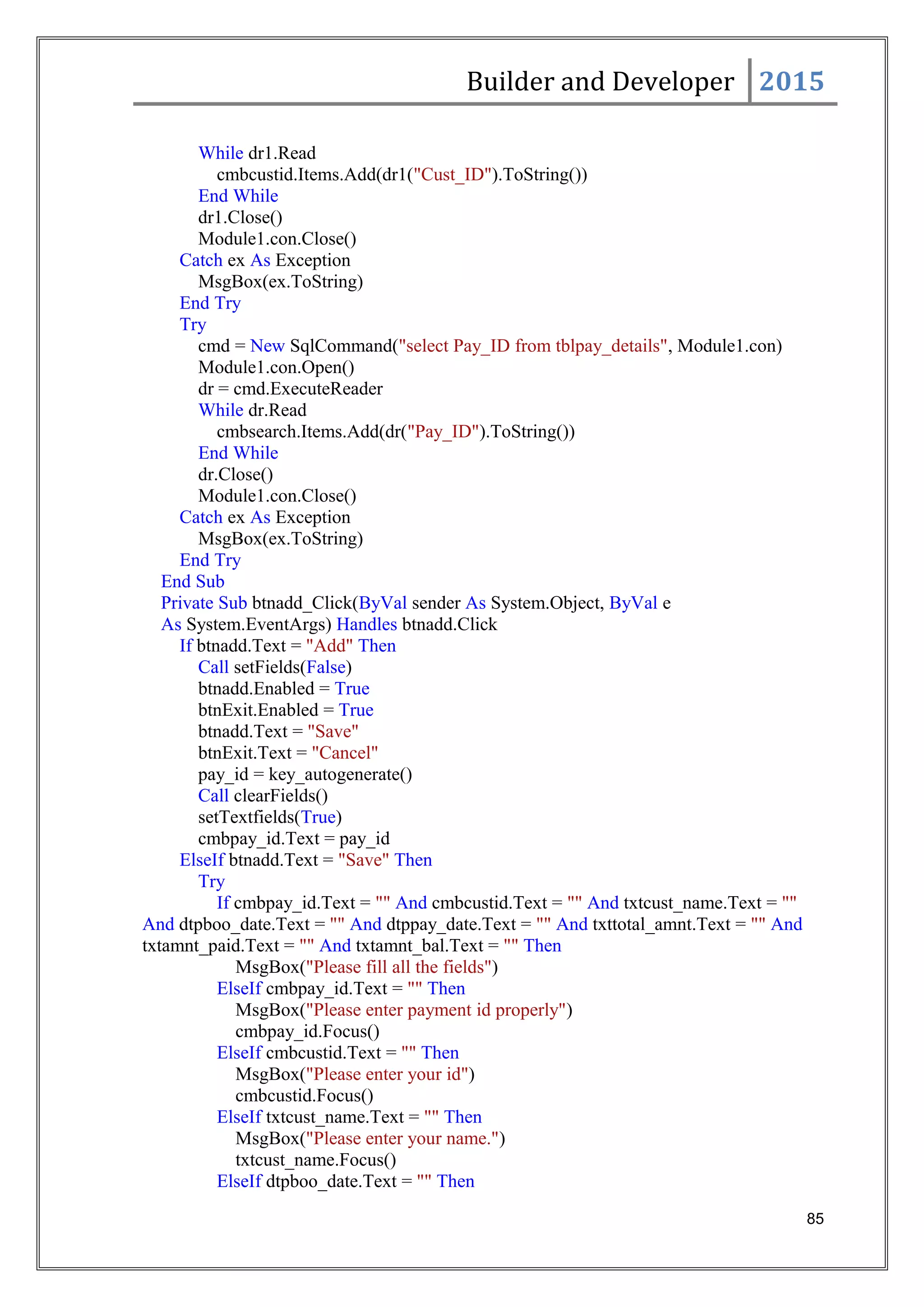 Builder and Developer 2015
While dr1.Read
cmbcustid.Items.Add(dr1("Cust_ID").ToString())
End While
dr1.Close()
Module1.con.Close()
Catch ex As Exception
MsgBox(ex.ToString)
End Try
Try
cmd = New SqlCommand("select Pay_ID from tblpay_details", Module1.con)
Module1.con.Open()
dr = cmd.ExecuteReader
While dr.Read
cmbsearch.Items.Add(dr("Pay_ID").ToString())
End While
dr.Close()
Module1.con.Close()
Catch ex As Exception
MsgBox(ex.ToString)
End Try
End Sub
Private Sub btnadd_Click(ByVal sender As System.Object, ByVal e
As System.EventArgs) Handles btnadd.Click
If btnadd.Text = "Add" Then
Call setFields(False)
btnadd.Enabled = True
btnExit.Enabled = True
btnadd.Text = "Save"
btnExit.Text = "Cancel"
pay_id = key_autogenerate()
Call clearFields()
setTextfields(True)
cmbpay_id.Text = pay_id
ElseIf btnadd.Text = "Save" Then
Try
If cmbpay_id.Text = "" And cmbcustid.Text = "" And txtcust_name.Text = ""
And dtpboo_date.Text = "" And dtppay_date.Text = "" And txttotal_amnt.Text = "" And
txtamnt_paid.Text = "" And txtamnt_bal.Text = "" Then
MsgBox("Please fill all the fields")
ElseIf cmbpay_id.Text = "" Then
MsgBox("Please enter payment id properly")
cmbpay_id.Focus()
ElseIf cmbcustid.Text = "" Then
MsgBox("Please enter your id")
cmbcustid.Focus()
ElseIf txtcust_name.Text = "" Then
MsgBox("Please enter your name.")
txtcust_name.Focus()
ElseIf dtpboo_date.Text = "" Then
85
 