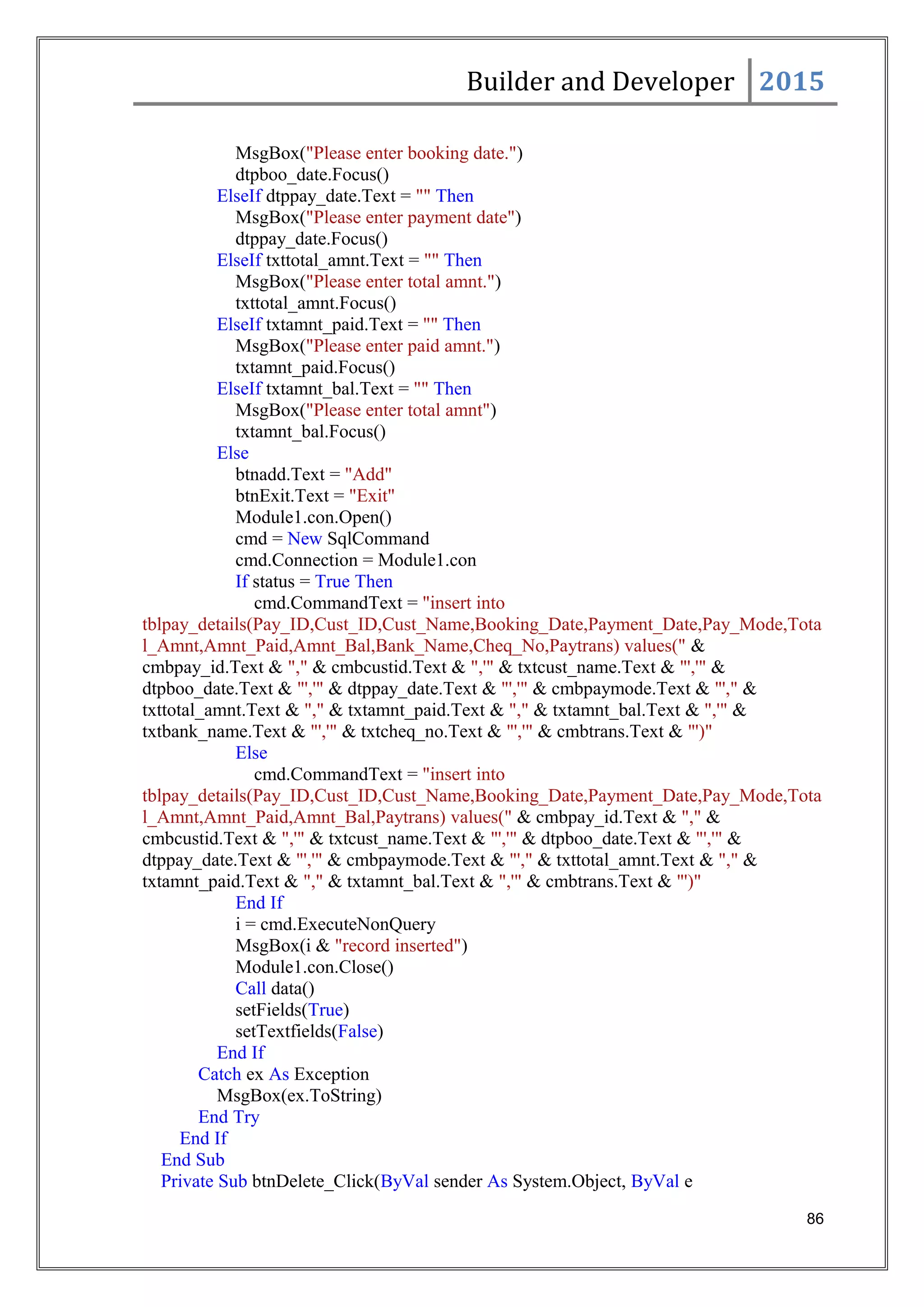 Builder and Developer 2015
MsgBox("Please enter booking date.")
dtpboo_date.Focus()
ElseIf dtppay_date.Text = "" Then
MsgBox("Please enter payment date")
dtppay_date.Focus()
ElseIf txttotal_amnt.Text = "" Then
MsgBox("Please enter total amnt.")
txttotal_amnt.Focus()
ElseIf txtamnt_paid.Text = "" Then
MsgBox("Please enter paid amnt.")
txtamnt_paid.Focus()
ElseIf txtamnt_bal.Text = "" Then
MsgBox("Please enter total amnt")
txtamnt_bal.Focus()
Else
btnadd.Text = "Add"
btnExit.Text = "Exit"
Module1.con.Open()
cmd = New SqlCommand
cmd.Connection = Module1.con
If status = True Then
cmd.CommandText = "insert into
tblpay_details(Pay_ID,Cust_ID,Cust_Name,Booking_Date,Payment_Date,Pay_Mode,Tota
l_Amnt,Amnt_Paid,Amnt_Bal,Bank_Name,Cheq_No,Paytrans) values(" &
cmbpay_id.Text & "," & cmbcustid.Text & ",'" & txtcust_name.Text & "','" &
dtpboo_date.Text & "','" & dtppay_date.Text & "','" & cmbpaymode.Text & "'," &
txttotal_amnt.Text & "," & txtamnt_paid.Text & "," & txtamnt_bal.Text & ",'" &
txtbank_name.Text & "','" & txtcheq_no.Text & "','" & cmbtrans.Text & "')"
Else
cmd.CommandText = "insert into
tblpay_details(Pay_ID,Cust_ID,Cust_Name,Booking_Date,Payment_Date,Pay_Mode,Tota
l_Amnt,Amnt_Paid,Amnt_Bal,Paytrans) values(" & cmbpay_id.Text & "," &
cmbcustid.Text & ",'" & txtcust_name.Text & "','" & dtpboo_date.Text & "','" &
dtppay_date.Text & "','" & cmbpaymode.Text & "'," & txttotal_amnt.Text & "," &
txtamnt_paid.Text & "," & txtamnt_bal.Text & ",'" & cmbtrans.Text & "')"
End If
i = cmd.ExecuteNonQuery
MsgBox(i & "record inserted")
Module1.con.Close()
Call data()
setFields(True)
setTextfields(False)
End If
Catch ex As Exception
MsgBox(ex.ToString)
End Try
End If
End Sub
Private Sub btnDelete_Click(ByVal sender As System.Object, ByVal e
86
 