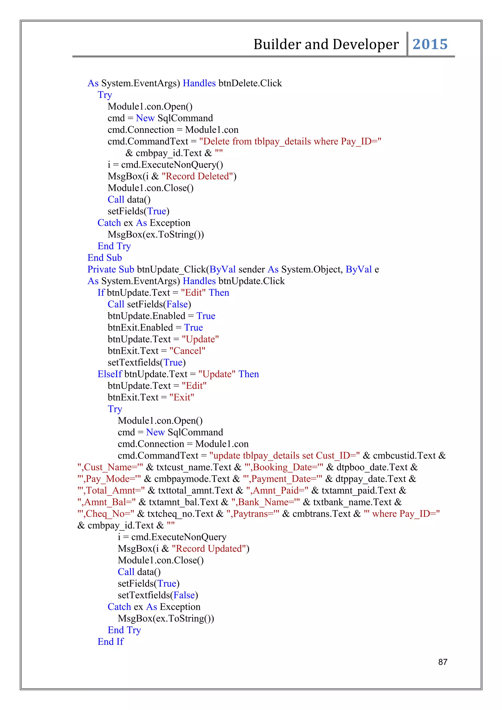Builder and Developer 2015
As System.EventArgs) Handles btnDelete.Click
Try
Module1.con.Open()
cmd = New SqlCommand
cmd.Connection = Module1.con
cmd.CommandText = "Delete from tblpay_details where Pay_ID="
& cmbpay_id.Text & ""
i = cmd.ExecuteNonQuery()
MsgBox(i & "Record Deleted")
Module1.con.Close()
Call data()
setFields(True)
Catch ex As Exception
MsgBox(ex.ToString())
End Try
End Sub
Private Sub btnUpdate_Click(ByVal sender As System.Object, ByVal e
As System.EventArgs) Handles btnUpdate.Click
If btnUpdate.Text = "Edit" Then
Call setFields(False)
btnUpdate.Enabled = True
btnExit.Enabled = True
btnUpdate.Text = "Update"
btnExit.Text = "Cancel"
setTextfields(True)
ElseIf btnUpdate.Text = "Update" Then
btnUpdate.Text = "Edit"
btnExit.Text = "Exit"
Try
Module1.con.Open()
cmd = New SqlCommand
cmd.Connection = Module1.con
cmd.CommandText = "update tblpay_details set Cust_ID=" & cmbcustid.Text &
",Cust_Name='" & txtcust_name.Text & "',Booking_Date='" & dtpboo_date.Text &
"',Pay_Mode='" & cmbpaymode.Text & "',Payment_Date='" & dtppay_date.Text &
"',Total_Amnt=" & txttotal_amnt.Text & ",Amnt_Paid=" & txtamnt_paid.Text &
",Amnt_Bal=" & txtamnt_bal.Text & ",Bank_Name='" & txtbank_name.Text &
"',Cheq_No=" & txtcheq_no.Text & ",Paytrans='" & cmbtrans.Text & "' where Pay_ID="
& cmbpay_id.Text & ""
i = cmd.ExecuteNonQuery
MsgBox(i & "Record Updated")
Module1.con.Close()
Call data()
setFields(True)
setTextfields(False)
Catch ex As Exception
MsgBox(ex.ToString())
End Try
End If
87
 
