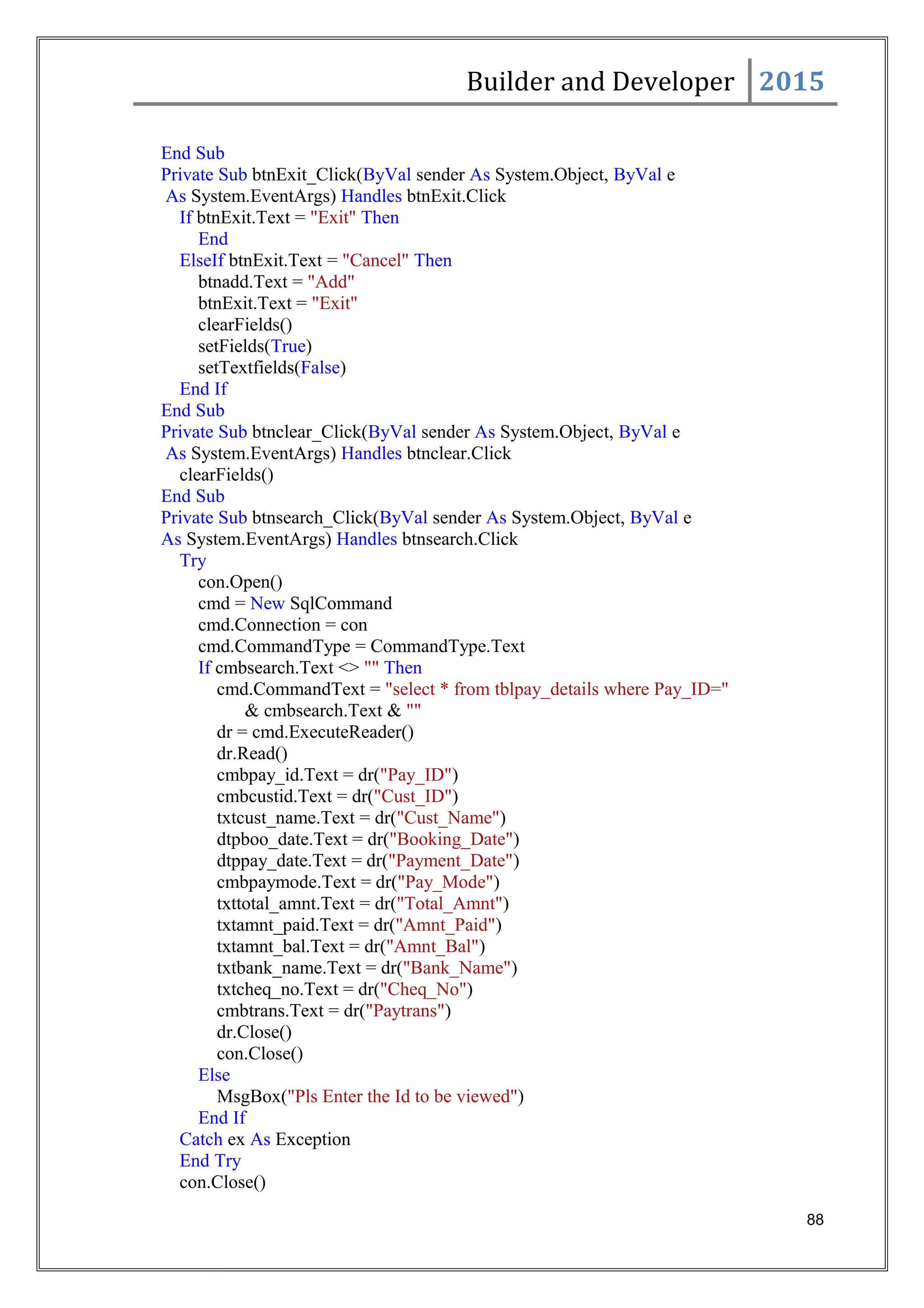 Builder and Developer 2015
End Sub
Private Sub btnExit_Click(ByVal sender As System.Object, ByVal e
As System.EventArgs) Handles btnExit.Click
If btnExit.Text = "Exit" Then
End
ElseIf btnExit.Text = "Cancel" Then
btnadd.Text = "Add"
btnExit.Text = "Exit"
clearFields()
setFields(True)
setTextfields(False)
End If
End Sub
Private Sub btnclear_Click(ByVal sender As System.Object, ByVal e
As System.EventArgs) Handles btnclear.Click
clearFields()
End Sub
Private Sub btnsearch_Click(ByVal sender As System.Object, ByVal e
As System.EventArgs) Handles btnsearch.Click
Try
con.Open()
cmd = New SqlCommand
cmd.Connection = con
cmd.CommandType = CommandType.Text
If cmbsearch.Text <> "" Then
cmd.CommandText = "select * from tblpay_details where Pay_ID="
& cmbsearch.Text & ""
dr = cmd.ExecuteReader()
dr.Read()
cmbpay_id.Text = dr("Pay_ID")
cmbcustid.Text = dr("Cust_ID")
txtcust_name.Text = dr("Cust_Name")
dtpboo_date.Text = dr("Booking_Date")
dtppay_date.Text = dr("Payment_Date")
cmbpaymode.Text = dr("Pay_Mode")
txttotal_amnt.Text = dr("Total_Amnt")
txtamnt_paid.Text = dr("Amnt_Paid")
txtamnt_bal.Text = dr("Amnt_Bal")
txtbank_name.Text = dr("Bank_Name")
txtcheq_no.Text = dr("Cheq_No")
cmbtrans.Text = dr("Paytrans")
dr.Close()
con.Close()
Else
MsgBox("Pls Enter the Id to be viewed")
End If
Catch ex As Exception
End Try
con.Close()
88
 