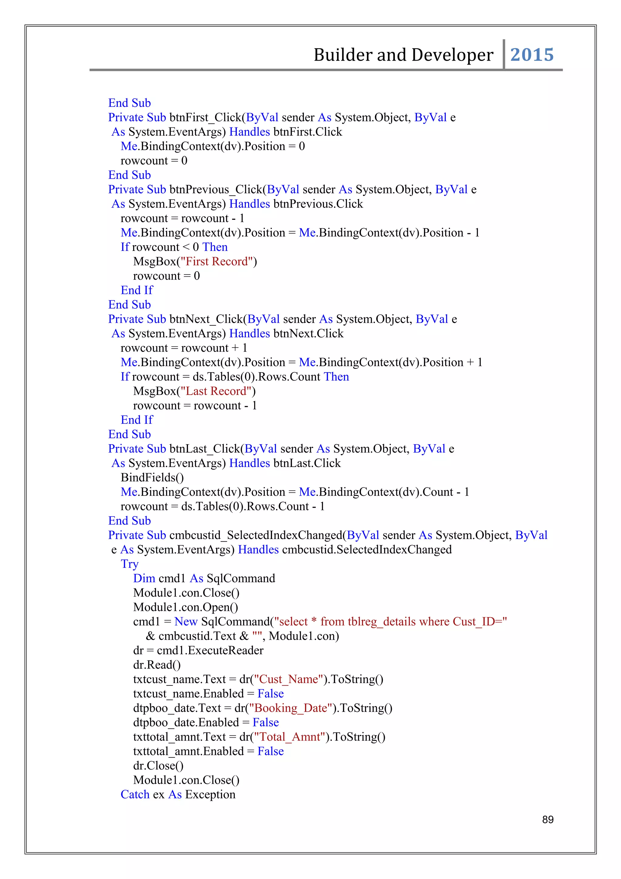Builder and Developer 2015
End Sub
Private Sub btnFirst_Click(ByVal sender As System.Object, ByVal e
As System.EventArgs) Handles btnFirst.Click
Me.BindingContext(dv).Position = 0
rowcount = 0
End Sub
Private Sub btnPrevious_Click(ByVal sender As System.Object, ByVal e
As System.EventArgs) Handles btnPrevious.Click
rowcount = rowcount - 1
Me.BindingContext(dv).Position = Me.BindingContext(dv).Position - 1
If rowcount < 0 Then
MsgBox("First Record")
rowcount = 0
End If
End Sub
Private Sub btnNext_Click(ByVal sender As System.Object, ByVal e
As System.EventArgs) Handles btnNext.Click
rowcount = rowcount + 1
Me.BindingContext(dv).Position = Me.BindingContext(dv).Position + 1
If rowcount = ds.Tables(0).Rows.Count Then
MsgBox("Last Record")
rowcount = rowcount - 1
End If
End Sub
Private Sub btnLast_Click(ByVal sender As System.Object, ByVal e
As System.EventArgs) Handles btnLast.Click
BindFields()
Me.BindingContext(dv).Position = Me.BindingContext(dv).Count - 1
rowcount = ds.Tables(0).Rows.Count - 1
End Sub
Private Sub cmbcustid_SelectedIndexChanged(ByVal sender As System.Object, ByVal
e As System.EventArgs) Handles cmbcustid.SelectedIndexChanged
Try
Dim cmd1 As SqlCommand
Module1.con.Close()
Module1.con.Open()
cmd1 = New SqlCommand("select * from tblreg_details where Cust_ID="
& cmbcustid.Text & "", Module1.con)
dr = cmd1.ExecuteReader
dr.Read()
txtcust_name.Text = dr("Cust_Name").ToString()
txtcust_name.Enabled = False
dtpboo_date.Text = dr("Booking_Date").ToString()
dtpboo_date.Enabled = False
txttotal_amnt.Text = dr("Total_Amnt").ToString()
txttotal_amnt.Enabled = False
dr.Close()
Module1.con.Close()
Catch ex As Exception
89
 