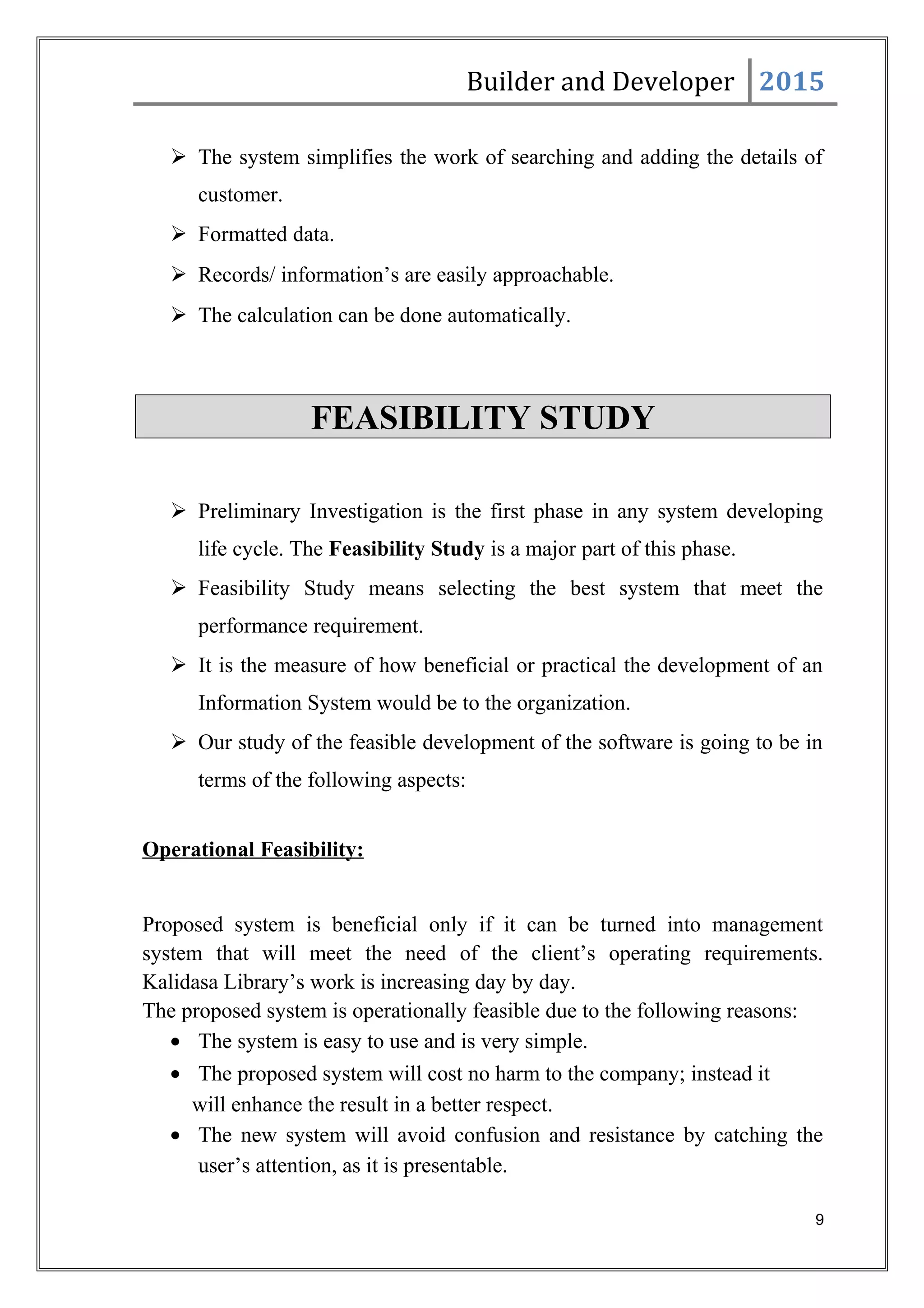 Builder and Developer 2015
 The system simplifies the work of searching and adding the details of
customer.
 Formatted data.
 Records/ information’s are easily approachable.
 The calculation can be done automatically.
FEASIBILITY STUDY
 Preliminary Investigation is the first phase in any system developing
life cycle. The Feasibility Study is a major part of this phase.
 Feasibility Study means selecting the best system that meet the
performance requirement.
 It is the measure of how beneficial or practical the development of an
Information System would be to the organization.
 Our study of the feasible development of the software is going to be in
terms of the following aspects:
Operational Feasibility:
Proposed system is beneficial only if it can be turned into management
system that will meet the need of the client’s operating requirements.
Kalidasa Library’s work is increasing day by day.
The proposed system is operationally feasible due to the following reasons:
• The system is easy to use and is very simple.
• The proposed system will cost no harm to the company; instead it
will enhance the result in a better respect.
• The new system will avoid confusion and resistance by catching the
user’s attention, as it is presentable.
9
 