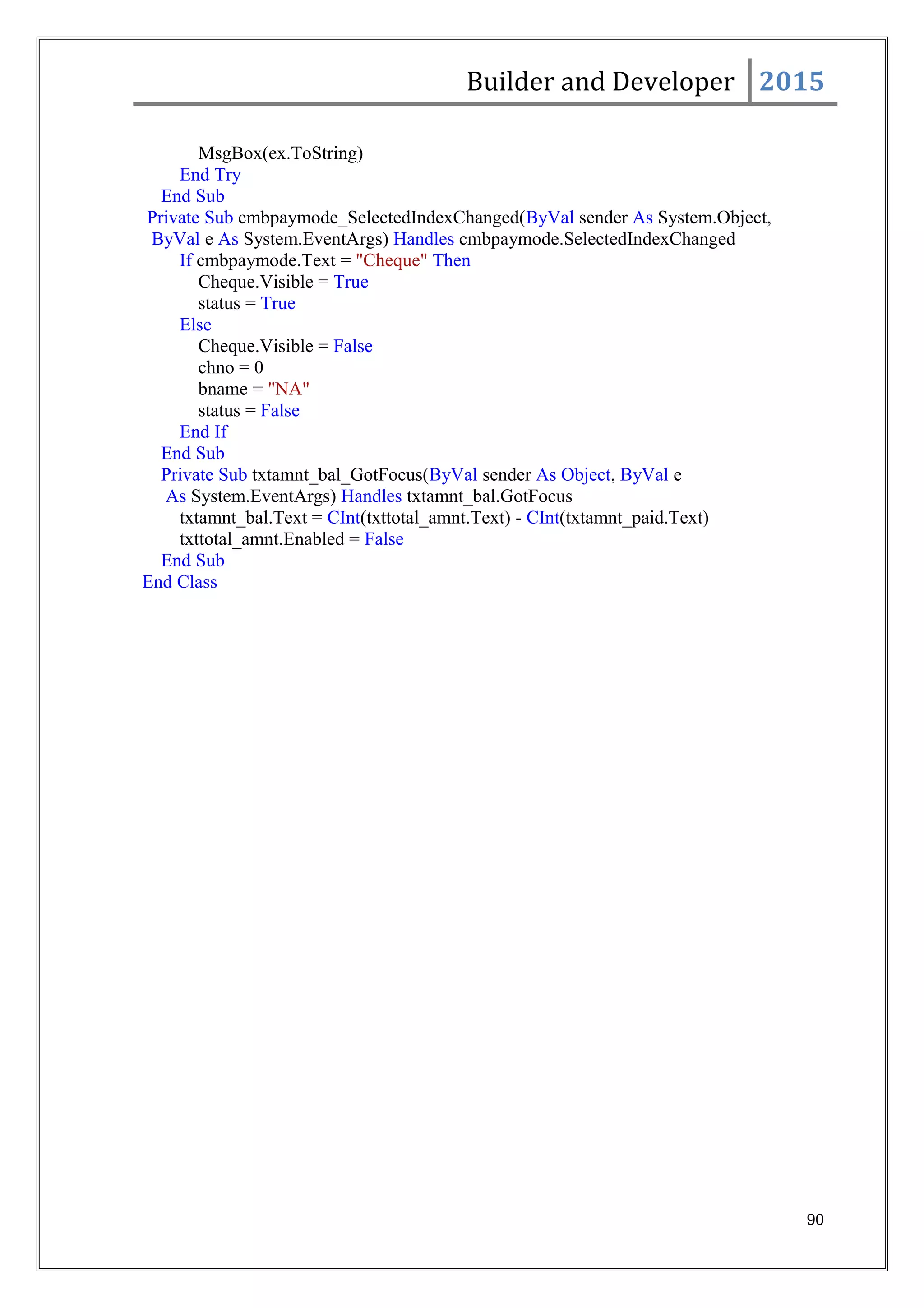 Builder and Developer 2015
MsgBox(ex.ToString)
End Try
End Sub
Private Sub cmbpaymode_SelectedIndexChanged(ByVal sender As System.Object,
ByVal e As System.EventArgs) Handles cmbpaymode.SelectedIndexChanged
If cmbpaymode.Text = "Cheque" Then
Cheque.Visible = True
status = True
Else
Cheque.Visible = False
chno = 0
bname = "NA"
status = False
End If
End Sub
Private Sub txtamnt_bal_GotFocus(ByVal sender As Object, ByVal e
As System.EventArgs) Handles txtamnt_bal.GotFocus
txtamnt_bal.Text = CInt(txttotal_amnt.Text) - CInt(txtamnt_paid.Text)
txttotal_amnt.Enabled = False
End Sub
End Class
90
 