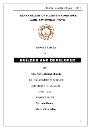Builder and Developer 2015
TILAK COLLEGE OF SCIENCE & COMMERCE
VASHI, NAVI MUMBAI - 400703
PROJECT REPORT
ON
BUILDER AND DEVELOPER
BY
Mr. Nafis Ahmed Shaikh.
T.Y. BSc (COMPUTER SCIENCE)
UNIVERSITY OF MUMBAI
(2014 – 2015)
PROJECT GUIDE
Ms. Indu Kumar.
Ms. Sandhya Salve.
1
 