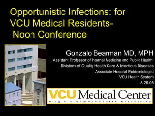 Opportunistic Infections: for
VCU Medical Residents-
Noon Conference
Gonzalo Bearman MD, MPH
Assistant Professor of Internal Medicine and Public Health
Divisions of Quality Health Care & Infectious Diseases
Associate Hospital Epidemiologist
VCU Health System
8.26.05
 