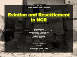 College of Architecture
Central Colleges of the Philippines
Eviction and Resettlement
in NCR
Group Members
Stephanie Joy B. Delos Reyes– Team Leader
Gabriel Angelo P. Encarnacion
Dari Faye M. Gonzaga
Rachel C. Mumar
Rosalina M. Paulite
Margarett P. Victoria
Submitted to:
Arch. Edgar M. Chavez
Instructor
1st Semester SY: 2012-2013
AR 530 Housing
 