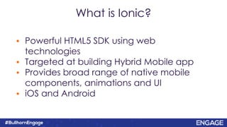 What is Ionic?
• Powerful HTML5 SDK using web
technologies
• Targeted at building Hybrid Mobile app
• Provides broad range of native mobile
components, animations and UI
• iOS and Android
 