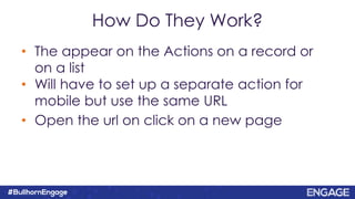 How Do They Work?
• The appear on the Actions on a record or
on a list
• Will have to set up a separate action for
mobile but use the same URL
• Open the url on click on a new page
 