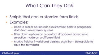 What Can They Do?
• Scripts that can customize form fields
• Examples:
– Update picker options for a customText field to bring back
data from an external system
– Filter down options on a contact dropdown based on a
selection made on a different field
– Mark a field as invalid and disallow users from being able to
save the formdata
 