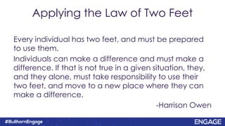 Applying the Law of Two Feet
Every individual has two feet, and must be prepared
to use them.
Individuals can make a difference and must make a
difference. If that is not true in a given situation, they,
and they alone, must take responsibility to use their
two feet, and move to a new place where they can
make a difference.
-Harrison Owen
 