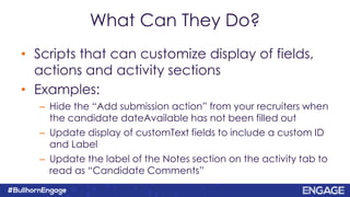 What Can They Do?
• Scripts that can customize display of fields,
actions and activity sections
• Examples:
– Hide the “Add submission action” from your recruiters when
the candidate dateAvailable has not been filled out
– Update display of customText fields to include a custom ID
and Label
– Update the label of the Notes section on the activity tab to
read as “Candidate Comments”
 