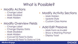What is Possible?
• Modify Actions
– Change Label
– Mark Disabled
– Mark Hidden
• Modify Overview Fields
– Change Label
– Change Display Data
– Mark Disabled
– Mark Hidden
– Convert ID Field To Data
– Convert ID Field To Data w/ Link
• Modify Activity Sections
– Mark Hidden
– Update Style
– Custom Class Name
• Add Edit Presave
– Mark Form as Invalid
– Show a Warning Prompt
– Display Toast
 