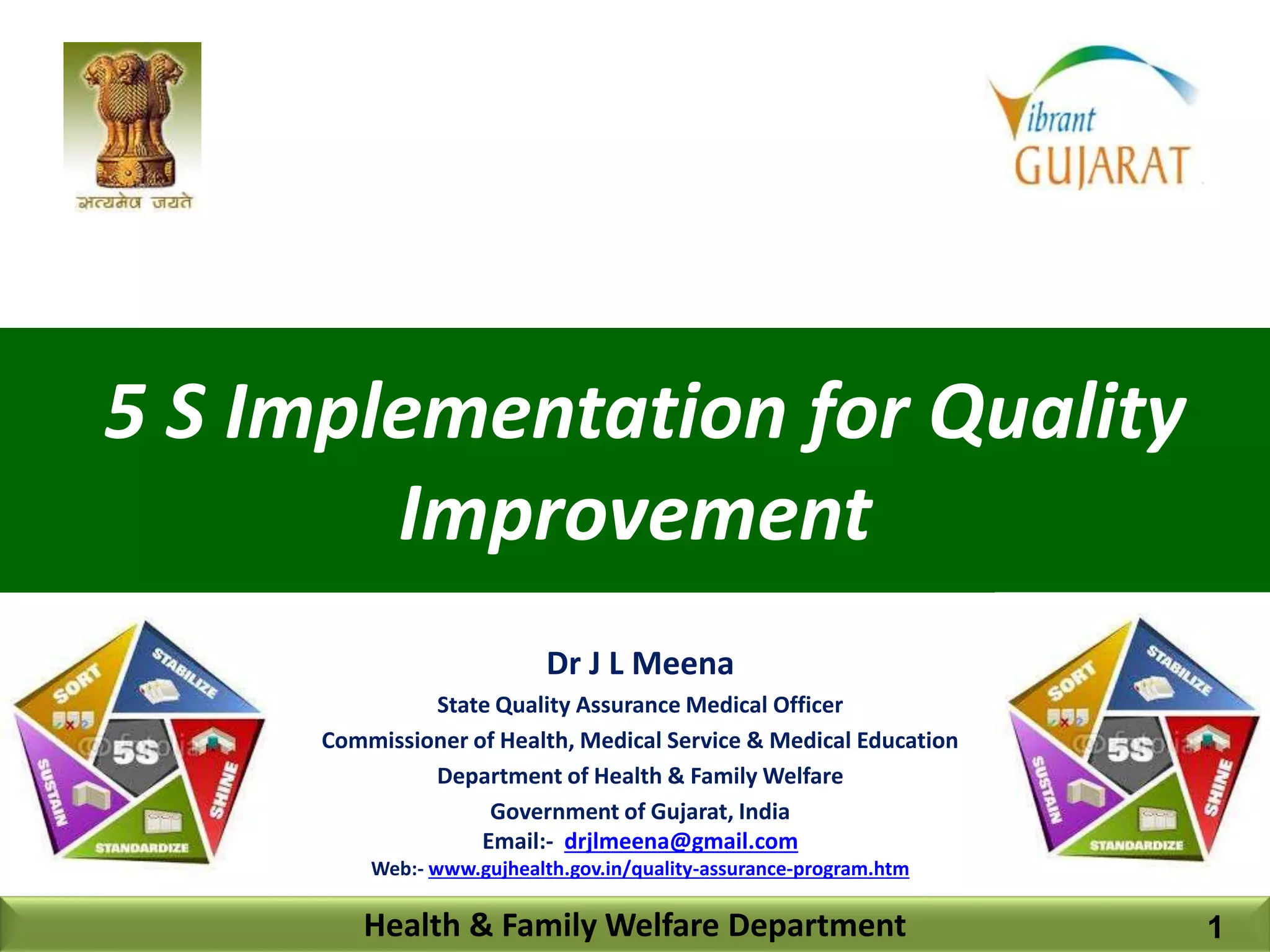 5 S Implementation for Quality
Improvement
Health & Family Welfare Department
Dr J L Meena
State Quality Assurance Medical Officer
Commissioner of Health, Medical Service & Medical Education
Department of Health & Family Welfare
Government of Gujarat, India
Email:- drjlmeena@gmail.com
Web:- www.gujhealth.gov.in/quality-assurance-program.htm
1
 