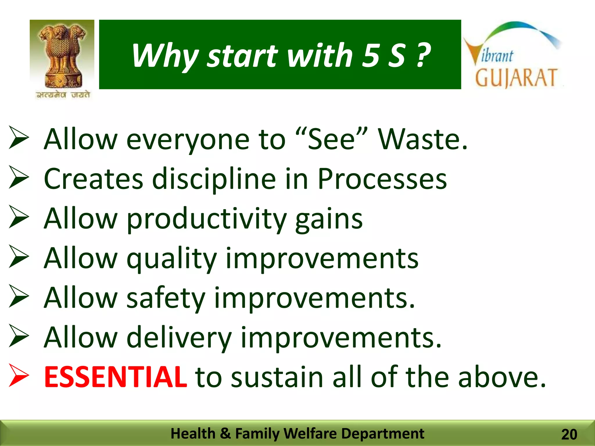 Why start with 5 S ?
Health & Family Welfare Department
 Allow everyone to “See” Waste.
 Creates discipline in Processes
 Allow productivity gains
 Allow quality improvements
 Allow safety improvements.
 Allow delivery improvements.
 ESSENTIAL to sustain all of the above.
20
 