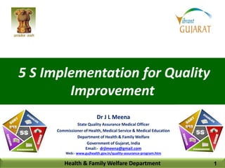 5 S Implementation for Quality
Improvement
Health & Family Welfare Department
Dr J L Meena
State Quality Assurance Medical Officer
Commissioner of Health, Medical Service & Medical Education
Department of Health & Family Welfare
Government of Gujarat, India
Email:- drjlmeena@gmail.com
Web:- www.gujhealth.gov.in/quality-assurance-program.htm
1
 