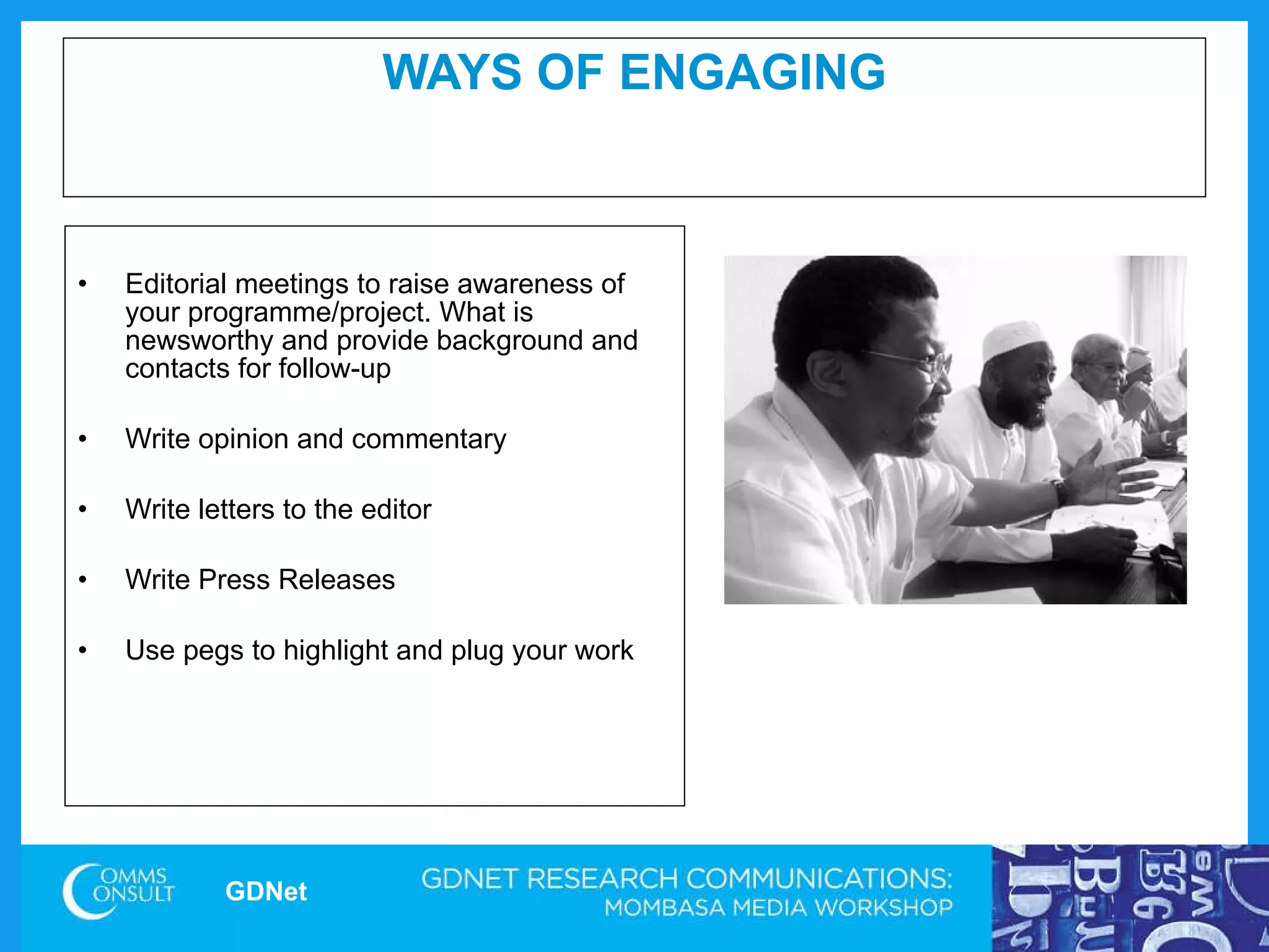 WAYS OF ENGAGING Editorial meetings to raise awareness of your programme/project. What is newsworthy and provide background and contacts for follow-up Write opinion and commentary  Write letters to the editor Write Press Releases Use pegs to highlight and plug your work  