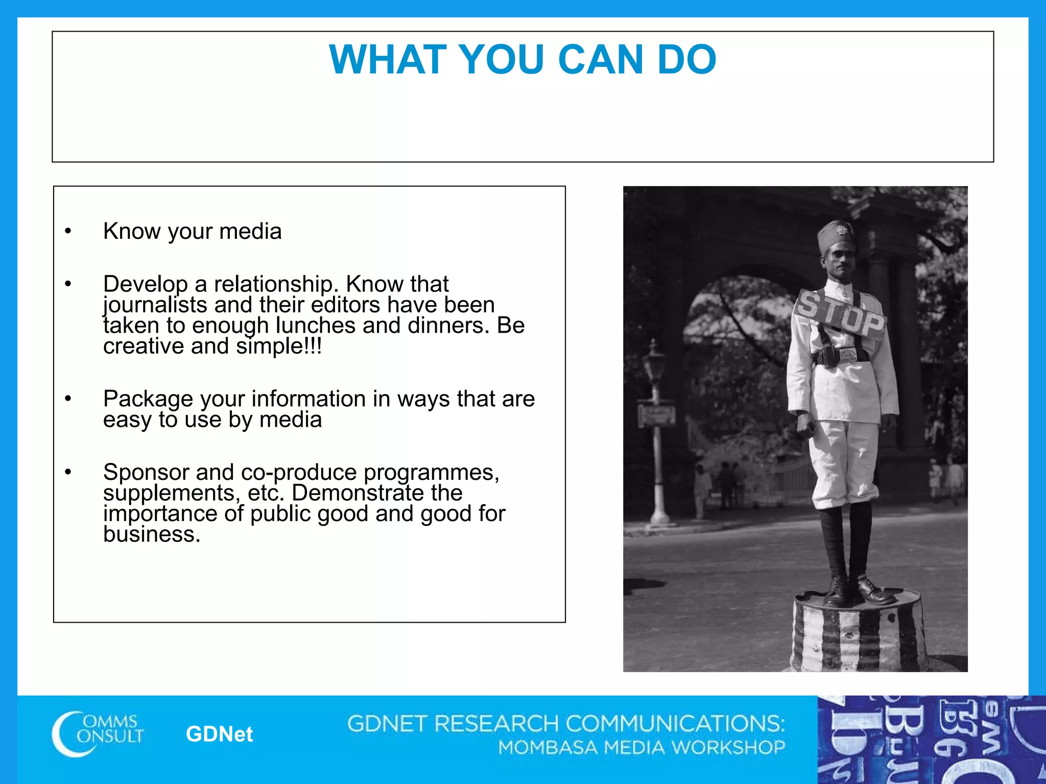 WHAT YOU CAN DO Know your media Develop a relationship. Know that journalists and their editors have been taken to enough lunches and dinners. Be creative and simple!!! Package your information in ways that are easy to use by media  Sponsor and co-produce programmes, supplements, etc. Demonstrate the importance of public good and good for business.  