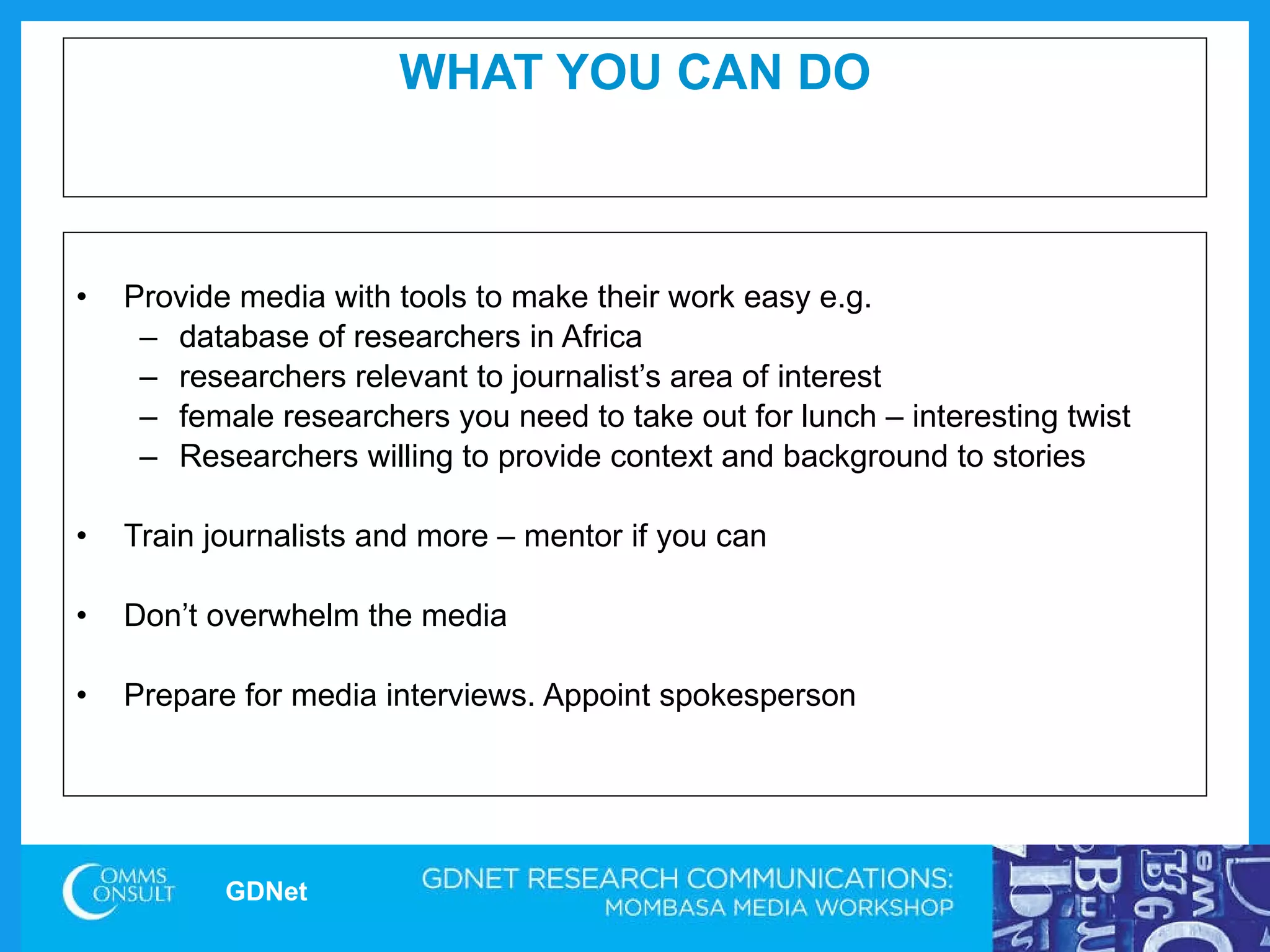 WHAT YOU CAN DO Provide media with tools to make their work easy e.g.  database of researchers in Africa  researchers relevant to journalist’s area of interest female researchers you need to take out for lunch – interesting twist Researchers willing to provide context and background to stories  Train journalists and more – mentor if you can Don’t overwhelm the media Prepare for media interviews. Appoint spokesperson  