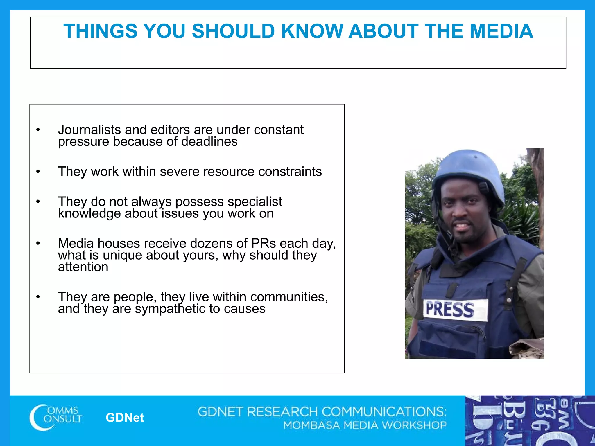 THINGS YOU SHOULD KNOW ABOUT THE MEDIA Journalists and editors are under constant pressure because of deadlines They work within severe resource constraints They do not always possess specialist knowledge about issues you work on Media houses receive dozens of PRs each day, what is unique about yours, why should they attention They are people, they live within communities, and they are sympathetic to causes 
