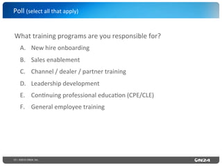 12 | ©2015 ON24, Inc.
What	
  training	
  programs	
  are	
  you	
  responsible	
  for?	
  	
  
A.  New	
  hire	
  onboarding	
  
B.  Sales	
  enablement	
  
C.  Channel	
  /	
  dealer	
  /	
  partner	
  training	
  
D.  Leadership	
  development	
  
E.  Con?nuing	
  professional	
  educa?on	
  (CPE/CLE)	
  
F.  General	
  employee	
  training	
  
	
  
Poll	
  (select	
  all	
  that	
  apply)	
  	
  
 