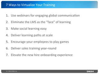 13 | ©2015 ON24, Inc.
1.  Use	
  webinars	
  for	
  engaging	
  global	
  communica?on	
  
2.  Eliminate	
  the	
  LMS	
  as	
  the	
  “face”	
  of	
  learning	
  
3.  Make	
  social	
  learning	
  easy	
  
4.  Deliver	
  learning	
  paths	
  at	
  scale	
  
5.  Encourage	
  your	
  employees	
  to	
  play	
  games	
  
6.  Deliver	
  sales	
  training	
  year-­‐round	
  
7.  Elevate	
  the	
  new	
  hire	
  onboarding	
  experience	
  
7	
  Ways	
  to	
  Virtualize	
  Your	
  Training	
  
 