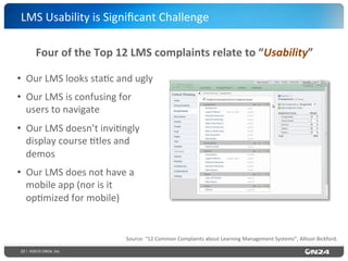 22 | ©2015 ON24, Inc.
•  Our	
  LMS	
  looks	
  sta?c	
  and	
  ugly	
  
•  Our	
  LMS	
  is	
  confusing	
  for	
  
users	
  to	
  navigate	
  
•  Our	
  LMS	
  doesn’t	
  invi?ngly	
  
display	
  course	
  ?tles	
  and	
  
demos	
  
•  Our	
  LMS	
  does	
  not	
  have	
  a	
  
mobile	
  app	
  (nor	
  is	
  it	
  
op?mized	
  for	
  mobile)	
  
LMS	
  Usability	
  is	
  Signiﬁcant	
  Challenge	
  
Source:	
  “12	
  Common	
  Complaints	
  about	
  Learning	
  Management	
  Systems”,	
  Allison	
  Bickford.	
  
Four	
  of	
  the	
  Top	
  12	
  LMS	
  complaints	
  relate	
  to	
  “Usability”	
  
 