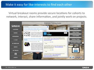 36 | ©2015 ON24, Inc.
Make	
  it	
  easy	
  for	
  like-­‐interests	
  to	
  ﬁnd	
  each	
  other	
  
Virtual	
  breakout	
  rooms	
  provide	
  secure	
  loca?ons	
  for	
  cohorts	
  to	
  
network,	
  interact,	
  share	
  informa?on,	
  and	
  jointly	
  work	
  on	
  projects.	
  
 