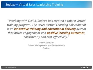 55 | ©2015 ON24, Inc.
“Working	
  with	
  ON24,	
  Sodexo	
  has	
  created	
  a	
  robust	
  virtual	
  
training	
  program.	
  The	
  ON24	
  Virtual	
  Learning	
  Environment	
  	
  
is	
  an	
  innova,ve	
  training	
  and	
  educa,onal	
  delivery	
  system	
  
that	
  drives	
  engagement	
  and	
  posi,ve	
  learning	
  outcomes,	
  
consistently	
  and	
  cost-­‐eﬀec?vely.”	
  	
  	
  
Senior	
  Director	
  
Talent	
  Management	
  and	
  Development	
  
Sodexo	
  
Sodexo	
  –	
  Virtual	
  Sales	
  Leadership	
  Training	
  
 