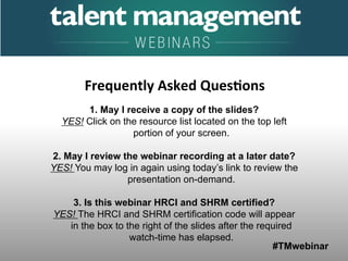 #TMwebinar
	
   	
  
	
  	
  
1. May I receive a copy of the slides?
YES! Click on the resource list located on the top left
portion of your screen.
2. May I review the webinar recording at a later date?
YES! You may log in again using today’s link to review the
presentation on-demand.
3. Is this webinar HRCI and SHRM certified?
YES! The HRCI and SHRM certification code will appear
in the box to the right of the slides after the required
watch-time has elapsed.
Frequently	
  Asked	
  Ques0ons	
  
 