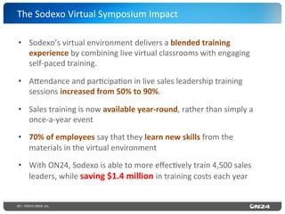 60 | ©2015 ON24, Inc.
•  Sodexo’s	
  virtual	
  environment	
  delivers	
  a	
  blended	
  training	
  
experience	
  by	
  combining	
  live	
  virtual	
  classrooms	
  with	
  engaging	
  
self-­‐paced	
  training.	
  
•  A`endance	
  and	
  par?cipa?on	
  in	
  live	
  sales	
  leadership	
  training	
  
sessions	
  increased	
  from	
  50%	
  to	
  90%.	
  
•  Sales	
  training	
  is	
  now	
  available	
  year-­‐round,	
  rather	
  than	
  simply	
  a	
  
once-­‐a-­‐year	
  event	
  
•  70%	
  of	
  employees	
  say	
  that	
  they	
  learn	
  new	
  skills	
  from	
  the	
  
materials	
  in	
  the	
  virtual	
  environment	
  
•  With	
  ON24,	
  Sodexo	
  is	
  able	
  to	
  more	
  eﬀec?vely	
  train	
  4,500	
  sales	
  
leaders,	
  while	
  saving	
  $1.4	
  million	
  in	
  training	
  costs	
  each	
  year	
  
The	
  Sodexo	
  Virtual	
  Symposium	
  Impact	
  
 